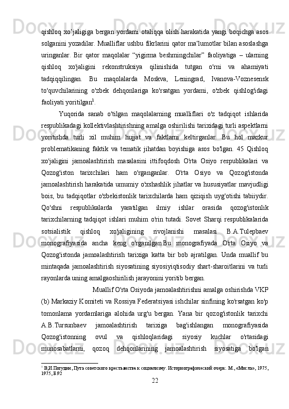 qishloq xo’jaligiga bergan yordami otaliqqa olish harakatida yangi  boqichga asos
solganini yozadilar. Mualliflar ushbu fikrlarini qator ma‘lumotlar bilan asoslashga
uringanlar.   Bir   qator   maqolalar   “yigirma   beshmingchilar”   faoliyatiga   –   ularning
qishloq   xo'jaligini   rekonstruksiya   qilinishida   tutgan   o'rni   va   ahamiyati
tadqiqqilingan.   Bu   maqolalarda   Moskva,   Leningrad,   Ivanova-Voznesensk
to'quvchilarining   o'zbek   dehqonlariga   ko'rsatgan   yordami,   o'zbek   qishlog'idagi
faoliyati yoritilgan 1
. 
Yuqorida   sanab   o'tilgan   maqolalarning   mualliflari   o'z   tadqiqot   ishlarida
respublikadagi kollektivlashtirishning amalga oshirilishi tarixidagi turli aspektlarni
yoritishda   turli   xil   muhim   hujjat   va   faktlarni   keltirganlar.   Bu   hol   mazkur
problematikaning   faktik   va   tematik   jihatdan   boyishiga   asos   bo'lgan.   45   Qishloq
xo'jaligini   jamoalashtirish   masalasini   ittifoqdosh   O'rta   Osiyo   respublikalari   va
Qozog'iston   tarixchilari   ham   o'rganganlar.   O'rta   Osiyo   va   Qozog'istonda
jamoalashtirish harakatida umumiy o'xshashlik  jihatlar  va hususiyatlar  mavjudligi
bois,   bu   tadqiqotlar   o'zbekistonlik   tarixchilarda   ham   qiziqish   uyg'otishi   tabiiydir.
Qo'shni   respublikalarda   yaratilgan   ilmiy   ishlar   orasida   qozog'istonlik
tarixchilarning   tadqiqot   ishlari   muhim   o'rin   tutadi.   Sovet   Sharqi   respublikalarida
sotsialistik   qishloq   xo'jaligining   rivojlanishi   masalasi   B.A.Tulepbaev
monografiyasida   ancha   keng   o'rganilgan.Bu   monografiyada   O'rta   Osiyo   va
Qozog'istonda   jamoalashtirish   tarixiga   katta   bir   bob   ajratilgan.   Unda   muallif   bu
mintaqada   jamoalashtirish   siyosatining   siyosiyiqtisodiy   shart-sharoitlarini   va   turli
rayonlarda uning amalgaoshirilish jarayonini yoritib bergan. 
Muallif O'rta Osiyoda jamoalashtirishni amalga oshirishda VKP
(b) Markaziy Komiteti va Rossiya Federatsiyasi ishchilar sinfining ko'rsatgan ko'p
tomonlama   yordamlariga   alohida   urg'u   bergan.   Yana   bir   qozog'istonlik   tarixchi
A.B.Tursunbaev   jamoalashtirish   tarixiga   bag'ishlangan   monografiyasida
Qozog'istonning   ovul   va   qishloqlaridagi   siyosiy   kuchlar   o'rtasidagi
munosabatlarni,   qozoq   dehqonlarining   jamoalashtirish   siyosatiga   bo'lgan
1
 В,И.Погудин, Путь советского крестьянства к социализму. Историографический очерк. М., «Мисль», 1975,
1975, Б.92
22 