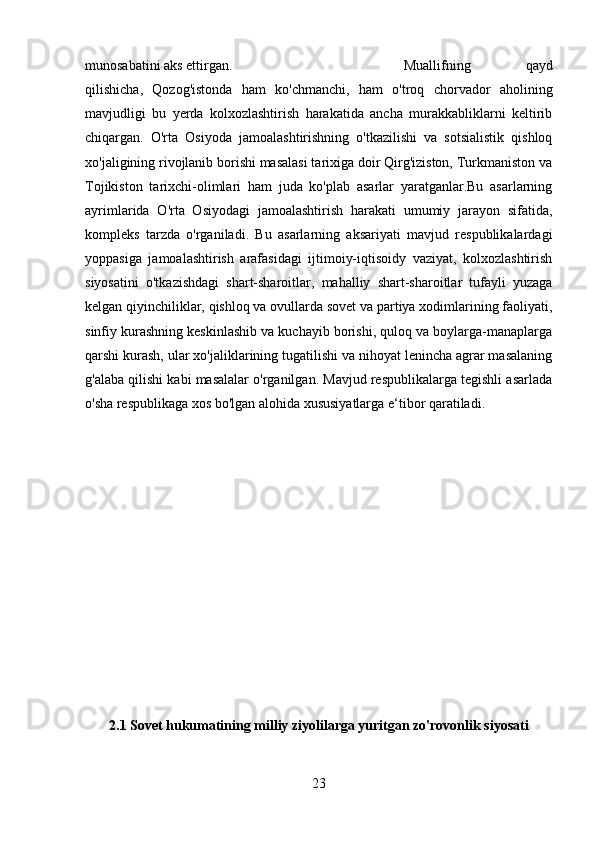 munosabatini aks ettirgan. Muallifning   qayd
qilishicha,   Qozog'istonda   ham   ko'chmanchi,   ham   o'troq   chorvador   aholining
mavjudligi   bu   yerda   kolxozlashtirish   harakatida   ancha   murakkabliklarni   keltirib
chiqargan.   O'rta   Osiyoda   jamoalashtirishning   o'tkazilishi   va   sotsialistik   qishloq
xo'jaligining rivojlanib borishi masalasi tarixiga doir Qirg'iziston, Turkmaniston va
Tojikiston   tarixchi-olimlari   ham   juda   ko'plab   asarlar   yaratganlar.Bu   asarlarning
ayrimlarida   O'rta   Osiyodagi   jamoalashtirish   harakati   umumiy   jarayon   sifatida,
kompleks   tarzda   o'rganiladi.   Bu   asarlarning   aksariyati   mavjud   respublikalardagi
yoppasiga   jamoalashtirish   arafasidagi   ijtimoiy-iqtisoidy   vaziyat,   kolxozlashtirish
siyosatini   o'tkazishdagi   shart-sharoitlar,   mahalliy   shart-sharoitlar   tufayli   yuzaga
kelgan qiyinchiliklar, qishloq va ovullarda sovet va partiya xodimlarining faoliyati,
sinfiy kurashning keskinlashib va kuchayib borishi, quloq va boylarga-manaplarga
qarshi kurash, ular xo'jaliklarining tugatilishi va nihoyat lenincha agrar masalaning
g'alaba qilishi kabi masalalar o'rganilgan. Mavjud respublikalarga tegishli asarlada
o'sha respublikaga xos bo'lgan alohida xususiyatlarga e‘tibor qaratiladi.
2.1 Sovet hukumatining milliy ziyolilarga yuritgan zo'rovonlik siyosati
23 