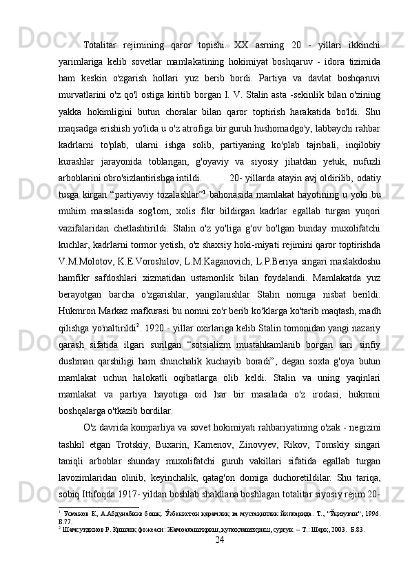 Totalitar   rejimining   qaror   topishi.   XX   asrning   20   -   yillari   ikkinchi
yarimlariga   kelib   sovetlar   mamlakatining   hokimiyat   boshqaruv   -   idora   tizimida
ham   keskin   o'zgarish   hollari   yuz   berib   bordi.   Partiya   va   davlat   boshqaruvi
murvatlarini o'z qo'l  ostiga kiritib borgan I. V. Stalin asta  -sekinlik bilan o'zining
yakka   hokimligini   butun   choralar   bilan   qaror   toptirish   harakatida   bo'ldi.   Shu
maqsadga erishish yo'lida u o'z atrofiga bir guruh hushomadgo'y, labbaychi rahbar
kadrlarni   to'plab,   ularni   ishga   solib,   partiyaning   ko'plab   tajribali,   inqilobiy
kurashlar   jarayonida   toblangan,   g'oyaviy   va   siyosiy   jihatdan   yetuk,   nufuzli
arboblarini obro'sizlantirishga intildi.  20- yillarda atayin avj oldirilib, odatiy
tusga  kirgan  “partiyaviy tozalashlar” 1
  bahonasida   mamlakat  hayotining  u yoki   bu
muhim   masalasida   sog'lom,   xolis   fikr   bildirgan   kadrlar   egallab   turgan   yuqori
vazifalaridan   chetlashtirildi.   Stalin   o'z   yo'liga   g'ov   bo'lgan   bunday   muxolifatchi
kuchlar, kadrlarni tormor yetish, o'z shaxsiy hoki-miyati rejimini qaror toptirishda
V.M.Molotov, K.E.Voroshilov, L.M.Kaganovich, L.P.Beriya singari maslakdoshu
hamfikr   safdoshlari   xizmatidan   ustamonlik   bilan   foydalandi.   Mamlakatda   yuz
berayotgan   barcha   o'zgarishlar,   yangilanishlar   Stalin   nomiga   nisbat   berildi.
Hukmron Markaz mafkurasi bu nomni zo'r berib ko'klarga ko'tarib maqtash, madh
qilishga yo'naltirildi 2
. 1920 - yillar oxirlariga kelib Stalin tomonidan yangi nazariy
qarash   sifatida   ilgari   surilgan   “sotsializm   mustahkamlanib   borgan   sari   sinfiy
dushman   qarshiligi   ham   shunchalik   kuchayib   boradi”,   degan   soxta   g'oya   butun
mamlakat   uchun   halokatli   oqibatlarga   olib   keldi.   Stalin   va   uning   yaqinlari
mamlakat   va   partiya   hayotiga   oid   har   bir   masalada   o'z   irodasi,   hukmini
boshqalarga o'tkazib bordilar. 
O'z davrida komparliya va sovet hokimiyati rahbariyatining o'zak - negizini
tashkil   etgan   Trotskiy,   Buxarin,   Kamenov,   Zinovyev,   Rikov,   Tomskiy   singari
taniqli   arboblar   shunday   muxolifatchi   guruh   vakillari   sifatida   egallab   turgan
lavozimlaridan   olinib,   keyinchalik,   qatag'on   domiga   duchoretildilar.   Shu   tariqa,
sobiq Ittifoqda 1917- yildan boshlab shakllana boshlagan totalitar siyosiy rejim 20-
1
  Усманов   К,   А.Абдунабиэв   бошқ.   Ўзбекистон   қарамлиқ   ва   мустақиллик   йилларида.   Т.,   "Ўқитувчи",  1996.
Б. 77 .
2
 Шамсутдинов Р. Қишлоқ фожеаси: Жамоалаштириш, қулоқлаштириш, сургун. – Т.: Шарқ, 2003.  Б.83.
24 