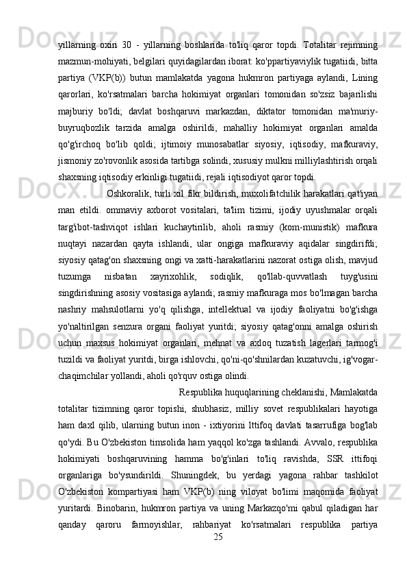 yillarning   oxiri   30   -   yillarning   boshlarida   to'liq   qaror   topdi.   Totalitar   rejimning
mazmun-mohiyati, belgilari quyidagilardan iborat: ko'ppartiyaviylik tugatiidi, bitta
partiya   (VKP(b))   butun   mamlakatda   yagona   hukmron   partiyaga   aylandi,   Lining
qarorlari,   ko'rsatmalari   barcha   hokimiyat   organlari   tomonidan   so'zsiz   bajarilishi
majburiy   bo'ldi;   davlat   boshqaruvi   markazdan,   diktator   tomonidan   ma'muriy-
buyruqbozlik   tarzida   amalga   oshirildi,   mahalliy   hokimiyat   organlari   amalda
qo'g'irchoq   bo'lib   qoldi;   ijtimoiy   munosabatlar   siyosiy,   iqtisodiy,   mafkuraviy,
jismoniy zo'rovonlik asosida tartibga solindi, xususiy mulkni milliylashtirish orqali
shaxsning iqtisodiy erkinligi tugatiidi, rejali iqtisodiyot qaror topdi. 
Oshkoralik, turli xil fikr bildirish, muxolifatchilik harakatlari qat'iyan
man   etildi.   ommaviy   axborot   vositalari,   ta'lim   tizimi,   ijodiy   uyushmalar   orqali
targ'ibot-tashviqot   ishlari   kuchaytirilib,   aholi   rasmiy   (kom-munistik)   mafkura
nuqtayi   nazardan   qayta   ishlandi,   ular   ongiga   mafkuraviy   aqidalar   singdirifdi;
siyosiy qatag'on shaxsning ongi va xatti-harakatlarini nazorat ostiga olish, mavjud
tuzumga   nisbatan   xayrixohlik,   sodiqlik,   qo'llab-quvvatlash   tuyg'usini
singdirishning asosiy vositasiga aylandi; rasmiy mafkuraga mos bo'lmagan barcha
nashriy   mahsulotlarni   yo'q   qilishga,   intellektual   va   ijodiy   faoliyatni   bo'g'ishga
yo'naltirilgan   senzura   organi   faoliyat   yuritdi;   siyosiy   qatag'onni   amalga   oshirish
uchun   maxsus   hokimiyat   organlari,   mehnat   va   axloq   tuzatish   lagerlari   tarmog'i
tuzildi va faoliyat yuritdi, birga ishlovchi, qo'ni-qo'shnilardan kuzatuvchi, ig'vogar-
chaqimchilar yollandi, aholi qo'rquv ostiga olindi. 
Respublika huquqlarining cheklanishi, Mamlakatda
totalitar   tizimning   qaror   topishi,   shubhasiz,   milliy   sovet   respublikalari   hayotiga
ham   daxl   qilib,   ularning   butun   inon   -   ixtiyorini   lttifoq   davlati   tasarrufiga   bog'lab
qo'ydi. Bu O'zbekiston timsolida ham yaqqol ko'zga tashlandi. Avvalo, respublika
hokimiyati   boshqaruvining   hamma   bo'g'inlari   to'liq   ravishda,   SSR   ittifoqi
organlariga   bo'ysundirildi.   Shuningdek,   bu   yerdagi   yagona   rahbar   tashkilot
O'zbekiston   kompartiyasi   ham   VKP(b)   ning   viloyat   bo'limi   maqomida   faoliyat
yuritardi.   Binobarin,   hukmron   partiya   va   uning   Markazqo'mi   qabul   qiladigan   har
qanday   qaroru   farmoyishlar,   rahbariyat   ko'rsatmalari   respublika   partiya
25