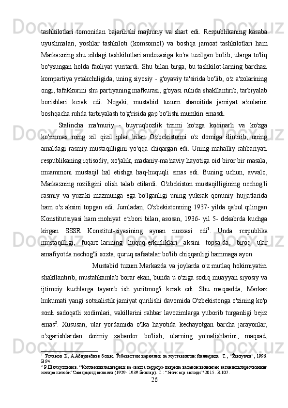 tashkilotlari   tomonidan   bajarilishi   majburiy   va   shart   edi.   Respublikaning   kasaba
uyushmalari,   yoshlar   tashkiloti   (komsomol)   va   boshqa   jamoat   tashkilotlari   ham
Markazning shu xildagi tashkilotlari andozasiga ko'ra tuzilgan bo'lib, ularga to'liq
bo'ysungan holda faoliyat  yuritardi. Shu bilan birga, bu tashkilot-larning barchasi
kompartiya yetakchiligida, uning siyosiy - g'oyaviy ta'sirida bo'lib, o'z a'zolarining
ongi, tafakkurini shu partiyaning mafkurasi, g'oyasi ruhida shakllantirib, tarbiyalab
borishlari   kerak   edi.   Negaki,   mustabid   tuzum   sharoitida   jamiyat   a'zolarini
boshqacha ruhda tarbiyalash to'g'risida gap bo'lishi mumkin emasdi. 
Stalincha   ma'muriy   -   buyruqbozlik   tizimi   ko'zga   ko'rinarli   va   ko'zga
ko'rinmas   ming   xil   qizil   iplar   bilan   O'zbekistonni   o'z   domiga   ilintirib,   uning
amaldagi   rasmiy   mustaqilligini   yo'qqa   chiqargan   edi.   Uning   mahalliy   rahbariyati
respublikaning iqtisodiy, xo'jalik, madaniy-ma'naviy hayotiga oid biror bir masala,
muammoni   mustaqil   hal   etishga   haq-huquqli   emas   edi.   Buning   uchun,   avvalo,
Markazning   roziligini   olish   talab   etilardi.   O'zbekiston   mustaqilligining   nechog'li
rasmiy   va   yuzaki   mazmunga   ega   bo'lganligi   uning   yuksak   qonuniy   hujjatlarida
ham  o'z  aksini  topgan  edi. Jumladan,   O'zbekistonning  1937-  yilda  qabul  qilingan
Konstitutsiyasi   ham   mohiyat   e'tibori   bilan,   asosan,   1936-   yil   5-   dekabrda   kuchga
kirgan   SSSR   Konstitut-siyasining   aynan   nusxasi   edi 1
.   Unda   respublika
mustaqilligi,   fuqaro-larining   huquq-erkinliklari   aksini   topsa-da,   biroq   ular
amafiyotda nechog'li soxta, quruq safsatalar bo'lib chiqqanligi hammaga ayon. 
Mustabid tuzum Markazda va joylarda o'z mutlaq hokimiyatini
shakllantirib, mustahkamlab borar ekan, bunda u o'ziga sodiq muayyan siyosiy va
ijtimoiy   kuchlarga   tayanib   ish   yuritmog'i   kcrak   edi.   Shu   maqsadda,   Markaz
hukumati yangi sotsialistik jamiyat qurilishi davomida O'zbekistonga o'zining ko'p
sonli   sadoqatli   xodimlari,   vakillarini   rahbar   lavozimlarga   yuborib  turganligi   bejiz
emas 2
.   Xususan,   ular   yordamida   o'lka   hayotida   kechayotgan   barcha   jarayonlar,
o'zgarishlardan   doimiy   xabardor   bo'lish,   ularning   yo'nalishlarini,   maqsad,
1
  Усманов   К,   А.Абдунабиэв   бошқ.   Ўзбекистон   қарамлиқ   ва   мустақиллик   йилларида.   Т.,   "Ўқитувчи",  1996.
B .94.
2
  Р.Шамсутдинов. “Коллективлаштириш ва «катта террор» даврида қатағон қилинган ватандошларимизнинг
хотира китоби”Самарқанд вилояти (1929- 1939 йиллар).  Т.: “Янги аср авлоди”-2015.  Б. 107 .
26 