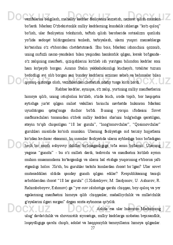 vazifalarini belgilash, mahalliy kadrlar faoliyatini kuzatish, nazorat qilish mumkin
bo'lardi. Markaz O'zbekistonlik milliy kadrlarning kundalik ishlariga “ko'z-quloq”
bo'lish,   ular   faoliyatini   tekshirish,   taftish   qilish   barobarida   sotsializm   qurilishi
yo'lida   sadoqat   bildirganlarni   tanlash,   tarbiyalash,   ularni   yuqori   mansablarga
ko'tarishni   o'z   e'tiboridan   chetdatutmadi.   Shu   bois,   Markaz   ishonchini   qozonib,
uning   nufuzli   namo-yandalari   bilan   yaqindan   hamkorlik   qilgan,   kerak   bo'lganda-
o'z   xalqining   manfaati,   qiziqishlarini   ko'zlab   ish   yuritgan   bilimdon   kadrlar   soni
ham   ko'payib   borgan.   Ammo   Stalin   yakkahokimligi   kuchayib,   totalitar   tuzum
bedodligi avj  olib borgan sari  bunday kadrlarni  arzimas sabab  va bahonalar  bilan
qiynoq-qistovga olish, vazifalaridan chetlatish odatiy tusga kirib bordi. 
Rahbar kadrlar, ayniqsa, o'z xalqi, yurtining milliy manfaatlarini
himoya   qilib,   uning   istiqbolini   ko'zlab,   o'zida   kuch,   iroda   topib,   bor   haqiqatni
aytishga   jur'at   qilgan   miliat   vakillari   birinchi   navbatda   hukmron   Markaz
uyushtirgan   qatag'onga   duchor   bo'ldi.   Buning   yorqin   ifodasini   Sovet
mafkurachilari   tomonidan   o'zbek   milliy   kadrlari   sha'nini   bulg'ashga   qaratilgan,
atayin   to'qib   chiqarilgan   “18   lar   guruhi”,   “lnog'omovchilar”,   “Qosimovchilar”
guruhlari   misolida   ko'rish   mumkin.   Ularning   faoliyatiga   oid   tarixiy   hujjatlarni
ko'zdan kechirar ekanmiz, bu insonlar faoliyatida ularni ayblashga bois bo'ladigan
hech   bir   asosli   ashyoviy   dalillar   bo'lmaganligiga   to'la   amin   bo'lamiz.   Ularning
yagona   “gunohi”   -   bu   o'z   millati   dardi,   tashvishi   va   manfaatini   ko'zlab   ayrim
muhim  muammolarni  ko'targanligi  va ularni  hal  etishga yuqorining e'tiborini  jalb
etganligi   holos.   Xo'sh,   bu   guruhlar   tarkibi   kimlardan   iborat   bo`lgan?   Ular   sovet
mutasaddilari   oldida   qanday   gunoh   qilgan   edilar?   Respublikaning   taniqli
arboblaridan   iborat   “18   lar   guruhi”   (I.Xidiraliyev,   M.   Saidjonov,   U.   Ashurov,   R.
Rahimboboyev, Eshonov) ga “yer-suv islohotiga qarshi chiqqan, boy-quloq va yer
egalarining   manfaatini   himoya   qilib   chiqqanlar,   mahalliychilik   va   millatchilik
g'oyalarini ilgari surgan” degan soxta aybnoma qo'yildi. 
Aslida   esa   ular   hukmron   Markazning
ulug' davlatchilik va shovinistik siyosatiga, milliy kadrlarga nisbatan bepisandlik,
loqaydligiga   qarshi   chiqib,   adolat   va   haqqoniylik   tamoyillarini   himoya   qilganlar.
27 