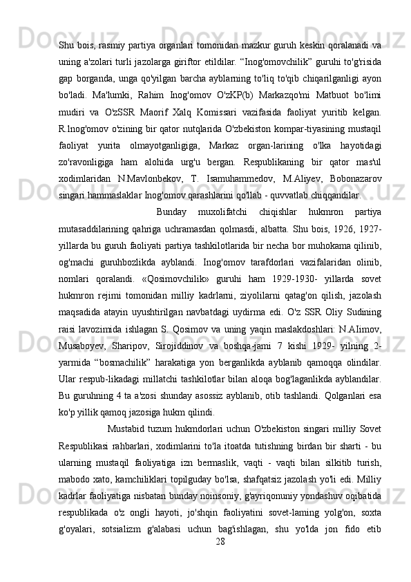 Shu bois, rasmiy partiya organlari  tomonidan mazkur guruh keskin qoralanadi  va
uning a'zolari  turli  jazolarga giriftor etildilar. “Inog'omovchilik” guruhi  to'g'risida
gap   borganda,   unga   qo'yilgan   barcha   ayblarning   to'liq   to'qib   chiqarilganligi   ayon
bo'ladi.   Ma'lumki,   Rahim   Inog'omov   O'zKP(b)   Markazqo'mi   Matbuot   bo'limi
mudiri   va   O'zSSR   Maorif   Xalq   Komissari   vazifasida   faoliyat   yuritib   kelgan.
R.lnog'omov o'zining bir qator nutqlarida O'zbekiston kompar-tiyasining mustaqil
faoliyat   yurita   olmayotganligiga,   Markaz   organ-larining   o'lka   hayotidagi
zo'ravonligiga   ham   alohida   urg'u   bergan.   Respublikaning   bir   qator   mas'ul
xodimlaridan   N.Mavlonbekov,   T.   Isamuhammedov,   M.Aliyev,   Bobonazarov
singari hammaslaklar Inog'omov qarashlarini qo'llab - quvvatlab chiqqandilar. 
Bunday   muxolifatchi   chiqishlar   hukmron   partiya
mutasaddilarining   qahriga   uchramasdan   qolmasdi,   albatta.   Shu   bois,   1926,   1927-
yillarda bu guruh faoliyati partiya tashkilotlarida bir necha bor muhokama qilinib,
og'machi   guruhbozlikda   ayblandi.   Inog'omov   tarafdorlari   vazifalaridan   olinib,
nomlari   qoralandi.   «Qosimovchilik»   guruhi   ham   1929-1930-   yillarda   sovet
hukmron   rejimi   tomonidan   milliy   kadrlarni,   ziyolilarni   qatag'on   qilish,   jazolash
maqsadida   atayin   uyushtirilgan   navbatdagi   uydirma   edi.   O'z   SSR   Oliy   Sudining
raisi   lavozimida   ishlagan   S.   Qosimov   va   uning   yaqin   maslakdoshlari:   N.AIimov,
Musaboyev,   Sharipov,   Sirojiddinov   va   boshqa-jami   7   kishi   1929-   yilning   2-
yarmida   “bosmachilik”   harakatiga   yon   berganlikda   ayblanib   qamoqqa   olindilar.
Ular   respub-likadagi   millatchi   tashkilotlar   bilan   aloqa   bog'laganlikda   ayblandilar.
Bu guruhning 4 ta a'zosi  shunday asossiz  ayblanib, otib tashlandi. Qolganlari esa
ko'p yillik qamoq jazosiga hukm qilindi. 
Mustabid   tuzum   hukmdorlari   uchun   O'zbekiston   singari   milliy   Sovet
Respublikasi   rahbarlari,   xodimlarini   to'la   itoatda   tutishning   birdan   bir   sharti   -   bu
ularning   mustaqil   faoliyatiga   izn   bermaslik,   vaqti   -   vaqti   bilan   silkitib   turish,
mabodo xato, kamchiliklari topilguday bo'lsa, shafqatsiz jazolash yo'li edi. Milliy
kadrlar faoliyatiga nisbatan bunday noinsoniy, g'ayriqonuniy yondashuv oqibatida
respublikada   o'z   ongli   hayoti,   jo'shqin   faoliyatini   sovet-laming   yolg'on,   soxta
g'oyalari,   sotsializm   g'alabasi   uchun   bag'ishlagan,   shu   yo'lda   jon   fido   etib
28 