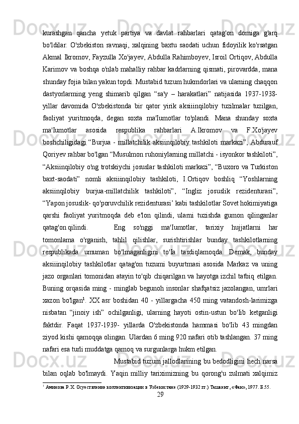 kurashgan   qancha   yetuk   partiya   va   davlat   rahbarlari   qatag'on   domiga   g'arq
bo'ldilar.   O'zbekiston   ravnaqi,   xalqining   baxtu   saodati   uchun   fidoyilik   ko'rsatgan
Akmal Ikromov, Fayzulla Xo'jayev, Abdulla Rahimboyev, Isroil Ortiqov, Abdulla
Karimov va boshqa o'nlab mahalliy rahbar kadrlarning qismati, pirovardda, mana
shunday fojia bilan yakun topdi. Mustabid tuzum hukmdorlari va ularning chaqqon
dastyorlarming   yeng   shimarib   qilgan   “sa'y   –   harakatlari”   natijasida   1937-1938-
yillar   davomida   O'zbekistonda   bir   qator   yirik   aksiiinqilobiy   tuzilmalar   tuzilgan,
faoliyat   yuritmoqda,   degan   soxta   ma'Iumotlar   to'plandi.   Mana   shunday   soxta
ma'Iumotlar   asosida   respublika   rahbarlari   A.Ikromov   va   F.Xo'jayev
boshchiligidagi  “Burjua -  millatchilik aksiinqilobiy tashkiloti  markazi”, Abdurauf
Qoriyev rahbar bo'lgan “Musulmon ruhoniylarning millatchi - isyonkor tashkiloti”,
“Aksiinqilobiy o'ng trotskiychi josuslar tashkiloti markazi”, “Buxoro va Turkiston
baxt-saodati”   nomli   aksiiinqilobiy   tashkiloti,   I.Ortiqov   boshliq   “Yoshlarning
aksiinqilobiy   burjua-millatchilik   tashkiloti”,   “Ingliz   josuslik   rezidenturasi”,
“Yapon josuslik- qo'poruvchilik rezidenturasi’ kabi tashkilotlar Sovet hokimiyatiga
qarshi   faoliyat   yuritmoqda   deb   e'lon   qilindi,   ularni   tuzishda   gumon   qilinganlar
qatag'on qilindi.  Eng   so'nggi   ma'Iumotlar,   tarixiy   hujjatlarni   har
tomonlama   o'rganish,   tahlil   qilishlar,   surishtirishlar   bunday   tashkilotlarning
respublikada   umuman   bo'lmaganligini   to'Ia   tasdiqlamoqda.   Demak,   bunday
aksiiinqilobiy   tashkilotlar   qatag'on   tuzumi   buyurtmasi   asosida   Markaz   va   uning
jazo organlari tomonidan atayin to'qib chiqarilgan va hayotga izchil tatbiq etilgan.
Buning  orqasida  ming  -   minglab  begunoh  insonlar  shafqatsiz   jazolangan,  umrlari
xazon   bo'lgan 1
.   XX   asr   boshidan   40   -   yillargacha   450   ming   vatandosh-larimizga
nisbatan   “jinoiy   ish”   ochilganligi,   ularning   hayoti   ostin-ustun   bo'Iib   ketganligi
faktdir.   Faqat   1937-1939-   yillarda   O'zbekistonda   hammasi   bo'Iib   43   mingdan
ziyod kishi qamoqqa olingan. Ulardan 6 ming 920 nafari otib tashlangan. 37 ming
nafari esa turli muddatga qamoq va surgunlarga hukm etilgan. 
Mustabid tuzum  jallodlarining bu bedodligini  hech narsa
bilan   oqlab   bo'lmaydi.   Yaqin   milliy   tariximizning   bu   qorong'u   zulmati   xalqimiz
1
 Аминова Р.Х. Осуествление коллективизации в Узбекистане (1929-1932 гг.) Ташкент, «Фан», 1977. Б.55.
29 