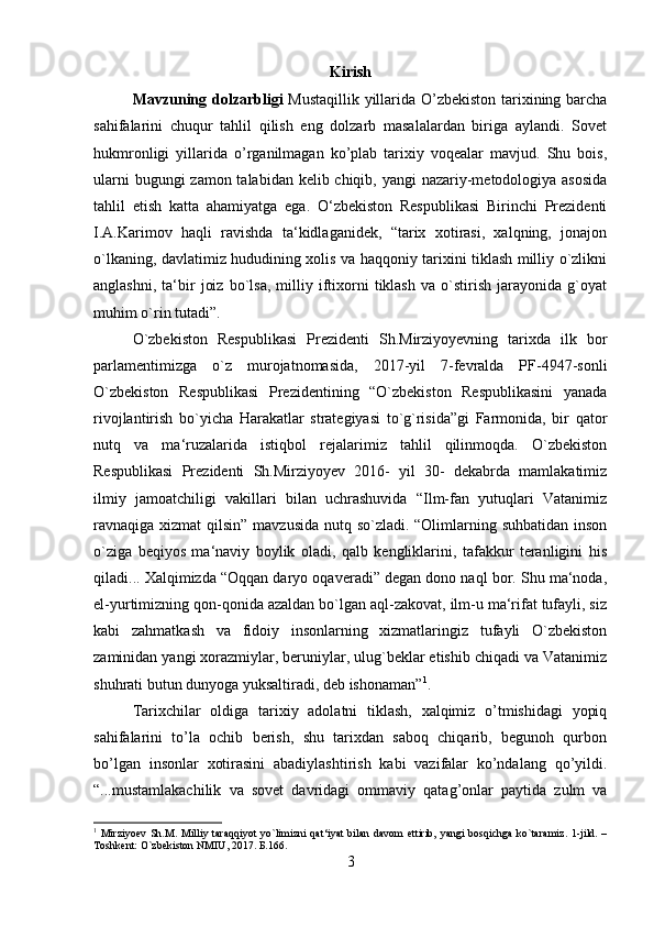 Kirish
Mavzuning dolzarbligi   Mustaqillik yillarida O’zbekiston tarixining barcha
sahifalarini   chuqur   tahlil   qilish   eng   dolzarb   masalalardan   biriga   aylandi.   Sovet
hukmronligi   yillarida   o’rganilmagan   ko’plab   tarixiy   voqealar   mavjud.   Shu   bois,
ularni  bugungi zamon talabidan kelib chiqib, yangi nazariy-metodologiya asosida
tahlil   etish   katta   ahamiyatga   ega.   O‘zbekiston   Respublikasi   Birinchi   Prezidenti
I.A.Karimov   haqli   ravishda   ta‘kidlaganidek,   “tarix   xotirasi,   xalqning,   jonajon
o`lkaning, davlatimiz hududining xolis va haqqoniy tarixini tiklash milliy o`zlikni
anglashni,   ta‘bir   joiz   bo`lsa,   milliy   iftixorni   tiklash   va   o`stirish   jarayonida   g`oyat
muhim o`rin tutadi”. 
O`zbekiston   Respublikasi   Prezidenti   Sh.Mirziyoyevning   tarixda   ilk   bor
parlamentimizga   o`z   murojatnomasida,   2017-yil   7-fevralda   PF-4947-sonli
O`zbekiston   Respublikasi   Prezidentining   “O`zbekiston   Respublikasini   yanada
rivojlantirish   bo`yicha   Harakatlar   strategiyasi   to`g`risida”gi   Farmonida,   bir   qator
nutq   va   ma‘ruzalarida   istiqbol   rejalarimiz   tahlil   qilinmoqda.   O`zbekiston
Respublikasi   Prezidenti   Sh.Mirziyoyev   2016-   yil   30-   dekabrda   mamlakatimiz
ilmiy   jamoatchiligi   vakillari   bilan   uchrashuvida   “Ilm-fan   yutuqlari   Vatanimiz
ravnaqiga xizmat  qilsin” mavzusida nutq so`zladi. “Olimlarning suhbatidan  inson
o`ziga   beqiyos   ma‘naviy   boylik   oladi,   qalb   kengliklarini,   tafakkur   teranligini   his
qiladi... Xalqimizda “Oqqan daryo oqaveradi” degan dono naql bor. Shu ma‘noda,
el-yurtimizning qon-qonida azaldan bo`lgan aql-zakovat, ilm-u ma‘rifat tufayli, siz
kabi   zahmatkash   va   fidoiy   insonlarning   xizmatlaringiz   tufayli   O`zbekiston
zaminidan yangi xorazmiylar, beruniylar, ulug`beklar etishib chiqadi va Vatanimiz
shuhrati butun dunyoga yuksaltiradi, deb ishonaman” 1
. 
Tarixchilar   oldiga   tarixiy   adolatni   tiklash,   xalqimiz   o’tmishidagi   yopiq
sahifalarini   to’la   ochib   berish,   shu   tarixdan   saboq   chiqarib,   begunoh   qurbon
bo’lgan   insonlar   xotirasini   abadiylashtirish   kabi   vazifalar   ko’ndalang   qo’yildi.
“...mustamlakachilik   va   sovet   davridagi   ommaviy   qatag’onlar   paytida   zulm   va
1
  Mirziyoev  Sh.M. Milliy  taraqqiyot   yo`limizni   qat‘iyat   bilan  davom   ettirib,  yangi   bosqichga   ko`taramiz.  1-jild. –
Toshkent: O`zbekiston NMIU, 2017. Б.166.
3 