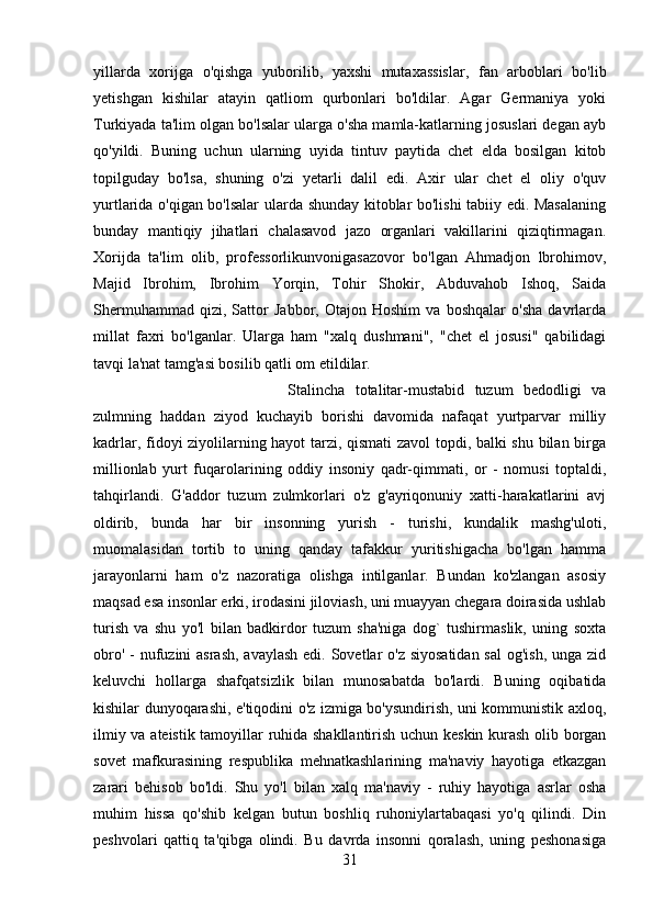 yillarda   xorijga   o'qishga   yuborilib,   yaxshi   mutaxassislar,   fan   arboblari   bo'lib
yetishgan   kishilar   atayin   qatliom   qurbonlari   bo'ldilar.   Agar   Germaniya   yoki
Turkiyada ta'lim olgan bo'lsalar ularga o'sha mamla-katlarning josuslari degan ayb
qo'yildi.   Buning   uchun   ularning   uyida   tintuv   paytida   chet   elda   bosilgan   kitob
topilguday   bo'lsa,   shuning   o'zi   yetarli   dalil   edi.   Axir   ular   chet   el   oliy   o'quv
yurtlarida o'qigan bo'lsalar ularda shunday kitoblar bo'lishi tabiiy edi. Masalaning
bunday   mantiqiy   jihatlari   chalasavod   jazo   organlari   vakillarini   qiziqtirmagan.
Xorijda   ta'lim   olib,   professorlikunvonigasazovor   bo'lgan   Ahmadjon   lbrohimov,
Majid   Ibrohim,   Ibrohim   Yorqin,   Tohir   Shokir,   Abduvahob   Ishoq,   Saida
Shermuhammad   qizi,   Sattor   Jabbor,   Otajon   Hoshim   va   boshqalar   o'sha   davrlarda
millat   faxri   bo'lganlar.   Ularga   ham   "xalq   dushmani",   "chet   el   josusi"   qabilidagi
tavqi la'nat tamg'asi bosilib qatli om etildilar. 
Stalincha   totalitar-mustabid   tuzum   bedodligi   va
zulmning   haddan   ziyod   kuchayib   borishi   davomida   nafaqat   yurtparvar   milliy
kadrlar, fidoyi ziyolilarning hayot tarzi, qismati zavol  topdi, balki shu bilan birga
millionlab   yurt   fuqarolarining   oddiy   insoniy   qadr-qimmati,   or   -   nomusi   toptaldi,
tahqirlandi.   G'addor   tuzum   zulmkorlari   o'z   g'ayriqonuniy   xatti-harakatlarini   avj
oldirib,   bunda   har   bir   insonning   yurish   -   turishi,   kundalik   mashg'uloti,
muomalasidan   tortib   to   uning   qanday   tafakkur   yuritishigacha   bo'lgan   hamma
jarayonlarni   ham   o'z   nazoratiga   olishga   intilganlar.   Bundan   ko'zlangan   asosiy
maqsad esa insonlar erki, irodasini jiloviash, uni muayyan chegara doirasida ushlab
turish   va   shu   yo'l   bilan   badkirdor   tuzum   sha'niga   dog`   tushirmaslik,   uning   soxta
obro' - nufuzini asrash,  avaylash edi. Sovetlar  o'z siyosatidan sal  og'ish,  unga zid
keluvchi   hollarga   shafqatsizlik   bilan   munosabatda   bo'lardi.   Buning   oqibatida
kishilar dunyoqarashi, e'tiqodini o'z izmiga bo'ysundirish, uni kommunistik axloq,
ilmiy va ateistik tamoyillar ruhida shakllantirish uchun keskin kurash olib borgan
sovet   mafkurasining   respublika   mehnatkashlarining   ma'naviy   hayotiga   etkazgan
zarari   behisob   bo'ldi.   Shu   yo'l   bilan   xalq   ma'naviy   -   ruhiy   hayotiga   asrlar   osha
muhim   hissa   qo'shib   kelgan   butun   boshliq   ruhoniylartabaqasi   yo'q   qilindi.   Din
peshvolari   qattiq   ta'qibga   olindi.   Bu   davrda   insonni   qoralash,   uning   peshonasiga
31 