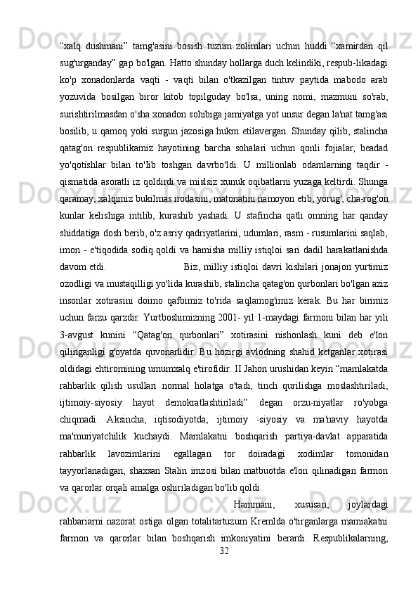 “xalq   dushmani”   tamg'asini   bosish   tuzum   zolimlari   uchun   huddi   “xamirdan   qil
sug'urganday” gap bo'lgan. Hatto shunday hollarga duch kelindiki, respub-likadagi
ko'p   xonadonlarda   vaqti   -   vaqti   bilan   o'tkazilgan   tintuv   paytida   mabodo   arab
yozuvida   bosilgan   biror   kitob   topilguday   bo'lsa,   uning   nomi,   mazmuni   so'rab,
surishtirilmasdan o'sha xonadon sohibiga jamiyatga yot unsur degan la'nat tamg'asi
bosilib, u qamoq yoki surgun jazosiga hukm etilavergan. Shunday qilib, stalincha
qatag'on   respublikamiz   hayotining   barcha   sohalari   uchun   qonli   fojialar,   beadad
yo'qotishlar   bilan   to'Iib   toshgan   davrbo'ldi.   U   millionlab   odamlarning   taqdir   -
qismatida asoratli iz qoldirdi va mislsiz xunuk oqibatlarni yuzaga keltirdi. Shunga
qaramay, xalqimiz bukilmas irodasini, matonatini namoyon etib, yorug', cha-rog'on
kunlar   kelishiga   intilib,   kurashib   yashadi.   U   stafincha   qatli   omning   har   qanday
shiddatiga dosh berib, o'z asriy qadriyatlarini, udumlari, rasm - rusumlarini saqlab,
imon - e'tiqodida sodiq qoldi va hamisha milliy istiqloi sari dadil harakatlanishda
davom etdi.  Biz,   milliy   istiqloi   davri   kishilari   jonajon   yurtimiz
ozodligi va mustaqilligi yo'lida kurashib, stalincha qatag'on qurbonlari bo'lgan aziz
insonlar   xotirasini   doimo   qafbimiz   to'rida   saqlamog'imiz   kerak.   Bu   har   birimiz
uchun farzu qarzdir. Yurtboshimizning 2001- yil 1-maydagi farmoni bilan har yili
3-avgust   kunini   “Qatag'on   qurbonlari”   xotirasini   nishonlash   kuni   deb   e'lon
qilinganligi   g'oyatda   quvonarlidir.   Bu   hozirgi   avlodning   shahid   ketganlar   xotirasi
oldidagi ehtiromining umumxalq e'tirofidir. II Jahon urushidan keyin “mamlakatda
rahbarlik   qilish   usullari   normal   holatga   o'tadi,   tinch   qurilishga   moslashtiriladi,
ijtimoiy-siyosiy   hayot   demokratlashtiriladi”   degan   orzu-niyatlar   ro'yobga
chiqmadi.   Aksincha,   iqtisodiyotda,   ijtimoiy   -siyosiy   va   ma'naviy   hayotda
ma'muriyatchilik   kuchaydi.   Mamlakatni   boshqarish   partiya-davlat   apparatida
rahbarlik   lavozimlarini   egallagan   tor   doiradagi   xodimlar   tomonidan
tayyorlanadigan,   shaxsan   Stalin   imzosi   bilan   matbuotda   e'lon   qilinadigan   farmon
va qarorlar orqali amalga oshiriladigan bo'lib qoldi. 
Hammani,   xususan,   joylardagi
rahbariarni   nazorat   ostiga   olgan   totalitartuzum   Kremlda   o'tirganlarga   mamiakatni
farmon   va   qarorlar   bilan   boshqarish   imkoniyatini   berardi.   Respublikalarning,
32