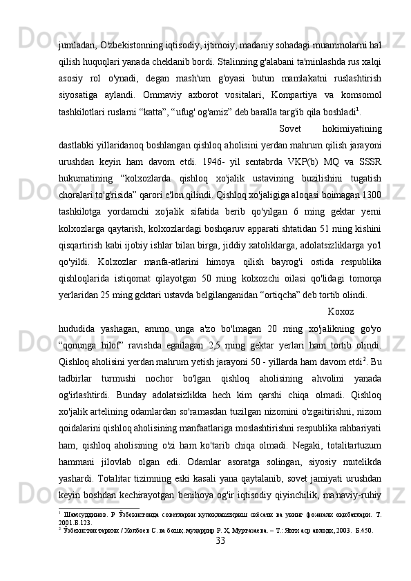 jumladan, O'zbekistonning iqtisodiy, ijtimoiy, madaniy sohadagi muammolarni hal
qilish huquqlari yanada cheklanib bordi. Stalinning g'alabani ta'minlashda rus xalqi
asosiy   rol   o'ynadi,   degan   mash'um   g'oyasi   butun   mamlakatni   ruslashtirish
siyosatiga   aylandi.   Ommaviy   axborot   vositalari,   Kompartiya   va   komsomol
tashkilotlari ruslarni “katta”, “ufug' og'amiz” deb baralla targ'ib qila boshladi 1
. 
Sovet   hokimiyatining
dastlabki yillaridanoq boshlangan qishloq aholisini yerdan mahrum qilish jarayoni
urushdan   keyin   ham   davom   etdi.   1946-   yil   sentabrda   VKP(b)   MQ   va   SSSR
hukumatining   “kolxozlarda   qishloq   xo'jalik   ustavining   buzilishini   tugatish
choralari to'g'risida” qarori e'lon qilindi. Qishloq xo'jaligiga aloqasi boimagan 1300
tashkilotga   yordamchi   xo'jalik   sifatida   berib   qo'yilgan   6   ming   gektar   yerni
kolxozlarga qaytarish, kolxozlardagi boshqaruv apparati shtatidan 51 ming kishini
qisqartirish kabi ijobiy ishlar bilan birga, jiddiy xatoliklarga, adolatsizliklarga yo'l
qo'yildi.   Kolxozlar   manfa-atlarini   himoya   qilish   bayrog'i   ostida   respublika
qishloqlarida   istiqomat   qilayotgan   50   ming   kolxozchi   oilasi   qo'lidagi   tomorqa
yerlaridan 25 ming gcktari ustavda belgilanganidan “ortiqcha” deb tortib olindi. 
Koxoz
hududida   yashagan,   ammo   unga   a'zo   bo'lmagan   20   ming   xo'jalikning   go'yo
“qonunga   hilof”   ravishda   egailagan   2,5   ming   gektar   yerlari   ham   tortib   olindi.
Qishloq aholisini yerdan mahrum yetish jarayoni 50 - yillarda ham davom etdi 2
. Bu
tadbirlar   turmushi   nochor   bo'lgan   qishloq   aholisining   ahvolini   yanada
og'irlashtirdi.   Bunday   adolatsizlikka   hech   kim   qarshi   chiqa   olmadi.   Qishloq
xo'jalik artelining odamlardan so'ramasdan tuzilgan nizomini o'zgaitirishni, nizom
qoidalarini qishloq aholisining manfaatlariga moslashtirishni respublika rahbariyati
ham,   qishloq   aholisining   o'zi   ham   ko'tarib   chiqa   olmadi.   Negaki,   totalitartuzum
hammani   jilovlab   olgan   edi.   Odamlar   asoratga   solingan,   siyosiy   mutelikda
yashardi.  Totalitar  tizimning eski   kasali   yana  qaytalanib, sovet  jamiyati   urushdan
keyin   boshdan   kechirayotgan   benihoya   og'ir   iqtisodiy   qiyinchilik,   ma'naviy-ruhiy
1
  Шамсуддинов.   Р   Ўзбекистонда   советларни   қулоқлаштириш   сиёсати   ва   унинг   фожиали   оқибатлари.   Т.
2001.Б.123.
2
 Ўзбекистон тарихи / Холбоев С. ва бошқ. муҳаррир Р. Ҳ. Муртазаева. – Т.: Янги аср авлоди, 2003.  Б.450.
33 