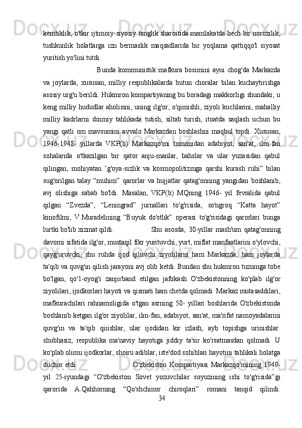 kemtiklik, o'tkir ijtimoiy-siyosiy tanglik sharoitida mamlakatda hech bir norozilik,
tushkunlik   holatlarga   izn   bermaslik   maqsadlarida   bir   yoqlama   qattiqqo'l   siyosat
yuritish yo'lini tutdi. 
Bunda   kommunistik   mafkura   bosimini   ayni   chog'da   Markazda
va   joylarda,   xususan,   milliy   respublikalarda   butun   choralar   bilan   kuchaytirishga
asosiy urg'u berildi. Hukmron kompartiyaning bu boradagi makkorligi shundaki; u
keng milliy hududlar aholisini, uning ilg'or, o'qimishli, ziyoli kuchlarini, mahalliy
milliy   kadrlarni   doimiy   tahlikada   tutish,   siltab   turish,   itoatda   saqlash   uchun   bu
yangi   qatli   om   mavsumini   avvalo   Markazdan   boshlashni   maqbul   topdi.  Xususan,
1946-1948-   yillarda   VKP(b)   Markazqo'mi   tomonidan   adabiyot,   san'at,   ilm-fan
sohalarida   o'tkazilgan   bir   qator   anju-manlar,   bahslar   va   ular   yuzasidan   qabul
qilingan,   mohiyatan   ‘g'oya-sizlik   va   kosmopolitizmga   qarshi   kurash   ruhi”   bilan
sug'orilgan   talay   “muhim”   qarorlar   va   hujjatlar   qatag'onning   yangidan   boshlanib,
avj   olishiga   sabab   bo'ldi.   Masalan,   VKP(b)   MQning   1946-   yil   fevralida   qabul
qilgan   “Zvezda”,   “Leningrad”   jurnallari   to'g'risida,   so'ngroq   “Katta   hayot”
kinofilmi,   V.Muradelining   “Buyuk   do'stlik”   operasi   to'g'risidagi   qarorlari   bunga
lurtki bo'lib xizmat qildi.  Shu   asosda,   30-yillar   mash'um   qatag'onning
davomi sifatida ilg'or, mustaqil fikr yurituvchi, yurt, miflat manfaatlarini o'ylovchi,
qayg'uruvcki,   shu   ruhda   ijod   qiluvchi   ziyolilarni   ham   Markazda,   ham   joylarda
ta'qib va quvg'in qilish jarayoni avj olib ketdi. Bundan shu hukmron tuzumga tobe
bo'lgan,   qo'1-oyog'i   zanjirband   etilgan   jafokash   O'zbekistonning   ko'plab   ilg'or
ziyolilari, ijodkorlari hayoti va qismati ham chetda qolmadi. Markaz mutasaddilari,
mafkurachilari   rahnamoligida   o'tgan   asrning   50-   yillari   boshlarida   O'zbekistonda
boshlanib ketgan ilg'or ziyolilar, ilm-fan, adabiyot, san'at, ma'rifat namoyadalarini
quvg'in   va   ta'qib   qiiishlar,   ular   ijodidan   kir   izlash,   ayb   topishga   urinishlar.
shubhasiz,   respublika   ma'naviy   hayotiga   jiddiy   ta'sir   ko'rsatmasdan   qolmadi.   U
ko'plab olimu ijodkorlar, shoiru adiblar, iste'dod sohiblari hayotini tahlikali holatga
duchor etdi.  O'zbekiston   Kompartiyasi   Markazqo'mining   1949-
yil   25-iyundagi   “O'zbekiston   Sovet   yozuvchilar   soyuzining   ishi   to'g'risida”gi
qarorida   A.Qahhorning   “Qo'shchinor   chiroqlari”   romani   tanqid   qilindi.
34 