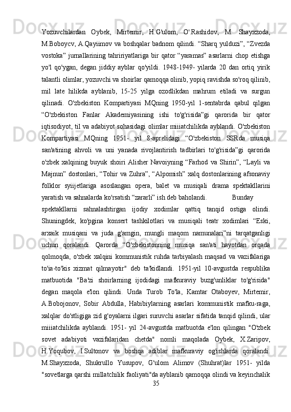 Yozuvchilardan   Oybek,   Mirtemir,   H.G'ulom,   O'.Rashidov,   M.   Shayxzoda,
M.Boboycv, A.Qayiimov va boshqalar badnom qilindi. “Sharq yulduzi”, “Zvezda
vostoka”   jurnallarining  tahririyatlariga   bir  qator   “yaramas”   asarlarni   chop  etishga
yo'l   qo'ygan,   degan   jiddiy   ayblar   qo'yildi.   1948-1949-   yilarda   20   dan   ortiq   yirik
talantli olimlar, yozuvchi va shoirlar qamoqqa olinib, yopiq ravishda so'roq qilinib,
mil   late   hilikda   ayblanib,   15-25   yilga   ozodlikdan   mahrum   etiladi   va   surgun
qilinadi.   O'zbekiston   Kompartiyasi   MQning   1950-yil   1-sentabrda   qabul   qilgan
“O'zbekiston   Fanlar   Akademiyasining   ishi   to'g'risida”gi   qarorida   bir   qator
iqtisodiyot, til va adabiyot sohasidagi olimlar miiiatchilikda ayblandi. O'zbekiston
Kompartiyasi   MQning   1951-   yil   8-aprelidagi   “O'zbekiston   SSRda   musiqa
san'atining   ahvoli   va   uni   yanada   rivojlantirish   tadbirlari   to'g'risida”gi   qarorida
o'zbek   xalqining   buyuk   shoiri   Alisher   Navoiyning   “Farhod   va   Shirin”,   “Layli   va
Majnun” dostonlari, “Tohir va Zuhra”, “Alpomish” xalq dostonlarining afsonaviy
folklor   syiijetlariga   asoslangan   opera,   balet   va   musiqali   drama   spektakllarini
yaratish va sahnalarda ko'rsatish “zararli” ish deb baholandi. Bunday
spektakllarni   sahnalashtirgan   ijodiy   xodimlar   qattiq   tanqid   ostiga   olindi.
Shuningdek,   ko'pgina   konsert   tashkilotlari   va   musiqali   teatr   xodimlari   “Eski,
arxaik   musiqani   va   juda   g'amgin,   mungli   maqom   namunalari”ni   tarqatganligi
uchun   qoralandi.   Qarorda   “O'zbekistonning   musiqa   san'ati   hayotdan   orqada
qolmoqda,   o'zbek   xalqini   kommunistik   ruhda   tarbiyalash   maqsad   va   vazifalariga
to'ia-to'kis   xizmat   qilmayotir"   deb   ta'kidlandi.   1951-yil   10-avgustda   respublika
matbuotida   "Ba'zi   shoirlarning   ijodidagi   mafkuraviy   buzg'unliklar   to'g'risida"
degan   maqola   e'lon   qilindi.   Unda   Turob   To'la,   Kamtar   Otaboyev,   Mirtemir,
A.Bobojonov,   Sobir   Abdulla,   Habibiylarning   asarlari   kommunistik   mafku-raga,
xalqlar do'stligiga zid g'oyalarni ilgari suruvchi asarlar sifatida tanqid qilindi, ular
miiiatchilikda   ayblandi.   1951-   yil   24-avgustda   matbuotda   e'lon   qilingan   "O'zbek
sovet   adabiyoti   vazifalaridan   chetda"   nomli   maqolada   Oybek,   X.Zaripov,
H.Yoqubov,   I.Sultonov   va   boshqa   adiblar   mafkuraviy   og'ishlarda   qoralandi.
M.Shayxzoda,   Shukrullo   Yusupov,   G'ulom   Alimov   (Shuhrat)lar   1951-   yilda
"sovetlarga qarshi millatchilik faoliyati"da ayblanib qamoqqa olindi va keyinchalik
35 