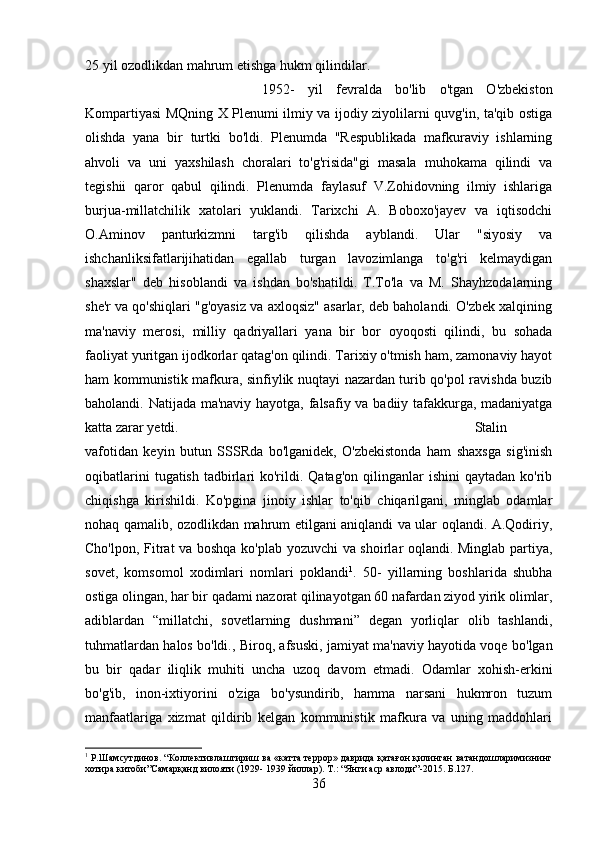 25 yil ozodlikdan mahrum etishga hukm qilindilar. 
1952-   yil   fevralda   bo'lib   o'tgan   O'zbekiston
Kompartiyasi MQning X Plenumi ilmiy va ijodiy ziyolilarni quvg'in, ta'qib ostiga
olishda   yana   bir   turtki   bo'ldi.   Plenumda   "Respublikada   mafkuraviy   ishlarning
ahvoli   va   uni   yaxshilash   choralari   to'g'risida"gi   masala   muhokama   qilindi   va
tegishii   qaror   qabul   qilindi.   Plenumda   faylasuf   V.Zohidovning   ilmiy   ishlariga
burjua-millatchilik   xatolari   yuklandi.   Tarixchi   A.   Boboxo'jayev   va   iqtisodchi
O.Aminov   panturkizmni   targ'ib   qilishda   ayblandi.   Ular   "siyosiy   va
ishchanliksifatlarijihatidan   egallab   turgan   lavozimlanga   to'g'ri   kelmaydigan
shaxslar"   deb   hisoblandi   va   ishdan   bo'shatildi.   T.To'la   va   M.   Shayhzodalarning
she'r va qo'shiqlari "g'oyasiz va axloqsiz" asarlar, deb baholandi. O'zbek xalqining
ma'naviy   merosi,   milliy   qadriyallari   yana   bir   bor   oyoqosti   qilindi,   bu   sohada
faoliyat yuritgan ijodkorlar qatag'on qilindi. Tarixiy o'tmish ham, zamonaviy hayot
ham kommunistik mafkura, sinfiylik nuqtayi nazardan turib qo'pol ravishda buzib
baholandi. Natijada ma'naviy hayotga, falsafiy va badiiy tafakkurga, madaniyatga
katta zarar yetdi.  Stalin
vafotidan   keyin   butun   SSSRda   bo'lganidek,   O'zbekistonda   ham   shaxsga   sig'inish
oqibatlarini   tugatish  tadbirlari  ko'rildi. Qatag'on   qilinganlar   ishini  qaytadan  ko'rib
chiqishga   kirishildi.   Ko'pgina   jinoiy   ishlar   to'qib   chiqarilgani,   minglab   odamlar
nohaq qamalib, ozodlikdan mahrum etilgani aniqlandi va ular oqlandi. A.Qodiriy,
Cho'lpon, Fitrat va boshqa ko'plab yozuvchi va shoirlar oqlandi. Minglab partiya,
sovet,   komsomol   xodimlari   nomlari   poklandi 1
.   50-   yillarning   boshlarida   shubha
ostiga olingan, har bir qadami nazorat qilinayotgan 60 nafardan ziyod yirik olimlar,
adiblardan   “millatchi,   sovetlarning   dushmani”   degan   yorliqlar   olib   tashlandi,
tuhmatlardan halos bo'ldi., Biroq, afsuski, jamiyat ma'naviy hayotida voqe bo'lgan
bu   bir   qadar   iliqlik   muhiti   uncha   uzoq   davom   etmadi.   Odamlar   xohish-erkini
bo'g'ib,   inon-ixtiyorini   o'ziga   bo'ysundirib,   hamma   narsani   hukmron   tuzum
manfaatlariga   xizmat   qildirib   kelgan   kommunistik   mafkura   va   uning   maddohlari
1
 Р.Шамсутдинов. “Коллективлаштириш ва «катта террор» даврида қатағон қилинган ватандошларимизнинг
хотира китоби”Самарқанд вилояти (1929- 1939 йиллар). Т.: “Янги аср авлоди”-2015. Б.127.
36 