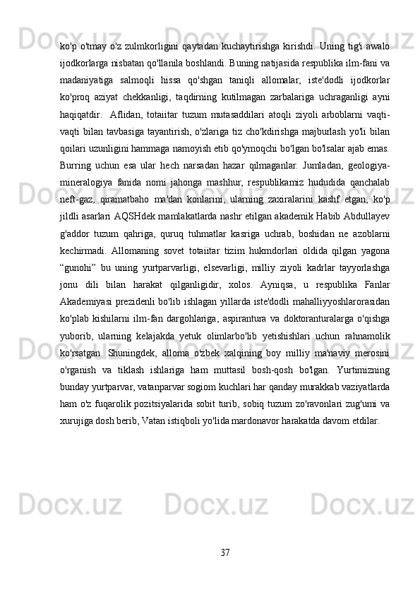 ko'p   o'tmay   o'z   zulmkorligini   qaytadan   kuchaytirishga   kirishdi.   Uning   tig'i   awalo
ijodkorlarga nisbatan qo'llanila boshlandi. Buning natijasida respublika ilm-fani va
madaniyatiga   salmoqli   hissa   qo'shgan   taniqli   allomalar,   iste'dodli   ijodkorlar
ko'proq   aziyat   chekkanligi,   taqdirning   kutilmagan   zarbalariga   uchraganligi   ayni
haqiqatdir. Aflidan,   totaiitar   tuzum   mutasaddilari   atoqli   ziyoli   arboblarni   vaqti-
vaqti   bilan  tavbasiga   tayantirish,   o'zlariga  tiz  cho'kdirishga  majburlash   yo'li   bilan
qoilari uzunligini hammaga namoyish etib qo'ymoqchi bo'lgan bo'lsalar ajab emas.
Burring   uchun   esa   ular   hech   narsadan   hazar   qilmaganlar.   Jumladan,   geologiya-
mineralogiya   fanida   nomi   jahonga   mashhur,   respublikamiz   hududida   qanchalab
neft-gaz,   qiramatbaho   ma'dan   konlarini,   ularning   zaxiralarini   kashf   etgan,   ko'p
jildli asarlari AQSHdek mamlakatlarda nashr etilgan akademik Habib Abdullayev
g'addor   tuzum   qahriga,   quruq   tuhmatlar   kasriga   uchrab,   boshidan   ne   azoblarni
kechirmadi.   Allomaning   sovet   totaiitar   tizim   hukmdorlari   oldida   qilgan   yagona
“gunohi”   bu   uning   yurtparvarligi,   elsevarligi,   milliy   ziyoli   kadrlar   tayyorlashga
jonu   dili   bilan   harakat   qilganligidir,   xolos.   Ayniqsa,   u   respublika   Fanlar
Akademiyasi  prezidenli  bo'lib ishlagan yillarda iste'dodli  mahalliyyoshlarorasidan
ko'plab   kishilarni   ilm-fan   dargohlariga,   aspirantura   va   doktoranturalarga   o'qishga
yuborib,   ularning   kelajakda   yetuk   olimlarbo'lib   yetishishlari   uchun   rahnamolik
ko'rsatgan.   Shuningdek,   alloma   o'zbek   xalqining   boy   milliy   ma'naviy   merosini
o'rganish   va   tiklash   ishlariga   ham   muttasil   bosh-qosh   bo'lgan.   Yurtimizning
bunday yurtparvar, vatanparvar sogiom kuchlari har qanday murakkab vaziyatlarda
ham o'z fuqarolik pozitsiyalarida sobit turib, sobiq tuzum zo'ravonlari zug'umi va
xurujiga dosh berib, Vatan istiqboli yo'lida mardonavor harakatda davom etdilar.
37 