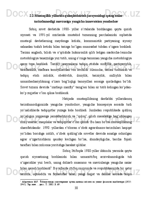 2.2 Mustaqillik yillarida quloqlashtirish jarayonidagi qatag'onlar
tarixshunosligi mavzusiga yangicha innovatsion yondashuv
Sobiq   sovet   davlatida   1980-   yillar   o‘rtalarida   boshlangan   qayta   qurish
siyosati   va   1991-yil   oxirlarida   mustabid   tuzumning   parchalanishi   oqibatida
mustaqil   davlatlarning   maydonga   kelishi,   kommunistik   partiyaning   siyosiy
sahnadan tushib ketishi  bilan tarixga bo‘lgan munosabat  tubdan o‘zgara boshladi.
Tarixni   anglash,   bilish   va   o‘qitishda   hukmronlik   qilib   kelgan   markscha-lenincha
metodologiya tanazzulga yuz tutib, uning o‘rniga tamoman yangicha metodologiya
qaror   topa   boshladi.   Tarixiy   jarayonlarni   tadqiq   etishda   sinfiylik,   partiyaviylik,
tarafkashlik,   mafkura   tamoyillaridan   voz   kechildi.   Aksincha,   tarixni   tushunish   va
tadqiq   etish   xolislik,   obektivlik,   ilmiylik,   tarixiylik,   milliylik   bilan
umumbashariylikning   o‘zaro   bog‘liqligi   tamoyillari   asosiga   quriladigan   bo‘ldi.
Sovet tuzumi davrida “mutlaqo maxfiy” tamg‘asi bilan sir tutib kelingan ko‘pdan-
ko‘p xujjatlar e’lon qilina boshlandi. 
Natijada   mustaqillikning   dastlabki   yillaridanoq
tarixshunosligimizda   yangicha   yondoshuv,   yangicha   konsepsiya   asosida   turli
yo‘nalishlarda   tadqiqotlar   yuzaga   kela   boshladi.   Jumladan   respublikada   qishloq
xo‘jaligini   yoppasiga   jamoalashtirish   va   “quloq”   qilish   masalasiga   bag‘ishlangan
ilmiy asarlar, maqolalar va tadqiqotlar e’lon qilindi. Bu ham bo‘lsa mustaqillikning
sharofatidandir.   1990   -yillardan   e’tiboran   o‘zbek   agrarshunos-tarixchilari   haqiqat
yo‘lidan   borishga   intilib,   o‘zbek   qishlog‘ida   sovetlar   davrida   amalga   oshirilgan
agrar   o‘zgartirishlarni   qanday   kechgan   bo‘lsa,   shundayligicha,   barcha   fojiali
taraflari bilan xolisona yoritishga harakat qildilar. 
Sobiq   Ittifoqda   1980-yillar   ikkinchi   yarmida   qayta
qurish   siyosatining   boshlanishi   bilan   umumittifoq   arxivshunosligida   tub
o‘zgarishlar   yuz   berib,   uning   dolzarb   muammo   va   mavzulariga   yangicha   nazar
bilan qarash boshlandi 1
. Bu yillarda ittifoq miqyosida va respublikamizda bir qator
tarixchi,   iqtisodchi   va   faylasuflar   bilan,   yangi   hujjat   va   dalillar   asosida   talqin
1
  Абдуллаэв   М.Ғ.   Ўзбекистонда   советларнинг   қулоқ   қилиш   сиёсати   ва   унинг   фожеали   оқибатлари   (1925-
1945). Тар. ном. …дисс. Т.: 2002. Б. 69.
38 