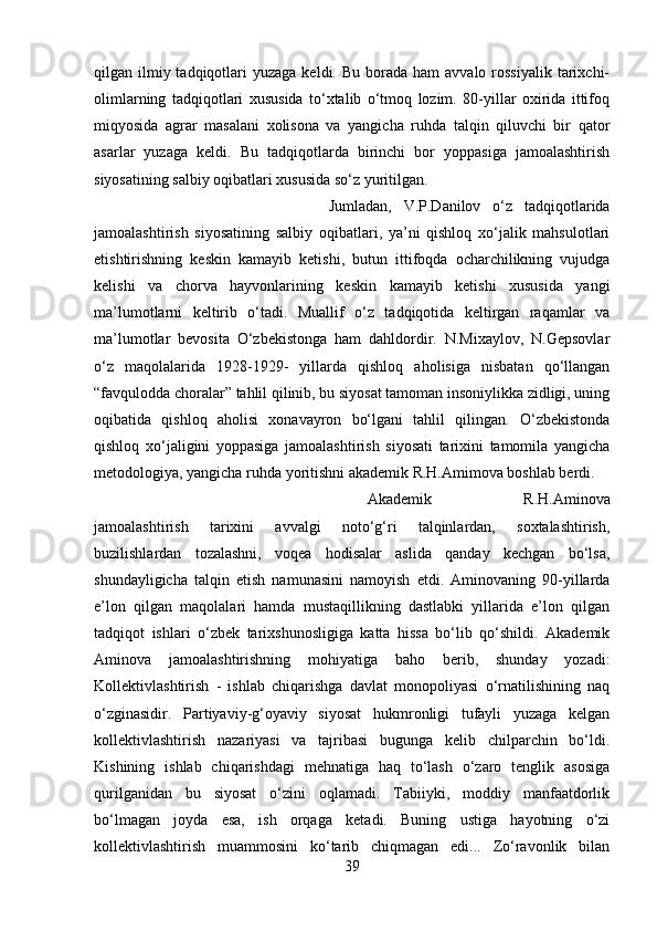 qilgan ilmiy tadqiqotlari  yuzaga  keldi.  Bu  borada  ham   avvalo  rossiyalik   tarixchi-
olimlarning   tadqiqotlari   xususida   to‘xtalib   o‘tmoq   lozim.   80-yillar   oxirida   ittifoq
miqyosida   agrar   masalani   xolisona   va   yangicha   ruhda   talqin   qiluvchi   bir   qator
asarlar   yuzaga   keldi.   Bu   tadqiqotlarda   birinchi   bor   yoppasiga   jamoalashtirish
siyosatining salbiy oqibatlari xususida so‘z yuritilgan. 
Jumladan,   V.P.Danilov   o‘z   tadqiqotlarida
jamoalashtirish   siyosatining   salbiy   oqibatlari,   ya’ni   qishloq   xo‘jalik   mahsulotlari
etishtirishning   keskin   kamayib   ketishi,   butun   ittifoqda   ocharchilikning   vujudga
kelishi   va   chorva   hayvonlarining   keskin   kamayib   ketishi   xususida   yangi
ma’lumotlarni   keltirib   o‘tadi.   Muallif   o‘z   tadqiqotida   keltirgan   raqamlar   va
ma’lumotlar   bevosita   O‘zbekistonga   ham   dahldordir.   N.Mixaylov,   N.Gepsovlar
o‘z   maqolalarida   1928-1929-   yillarda   qishloq   aholisiga   nisbatan   qo‘llangan
“favqulodda choralar” tahlil qilinib, bu siyosat tamoman insoniylikka zidligi, uning
oqibatida   qishloq   aholisi   xonavayron   bo‘lgani   tahlil   qilingan.   O‘zbekistonda
qishloq   xo‘jaligini   yoppasiga   jamoalashtirish   siyosati   tarixini   tamomila   yangicha
metodologiya, yangicha ruhda yoritishni akademik R.H.Amimova boshlab berdi. 
Akademik   R.H.Aminova
jamoalashtirish   tarixini   avvalgi   noto‘g‘ri   talqinlardan,   soxtalashtirish,
buzilishlardan   tozalashni,   voqea   hodisalar   aslida   qanday   kechgan   bo‘lsa,
shundayligicha   talqin   etish   namunasini   namoyish   etdi.   Aminovaning   90-yillarda
e’lon   qilgan   maqolalari   hamda   mustaqillikning   dastlabki   yillarida   e’lon   qilgan
tadqiqot   ishlari   o‘zbek   tarixshunosligiga   katta   hissa   bo‘lib   qo‘shildi.   Akademik
Aminova   jamoalashtirishning   mohiyatiga   baho   berib,   shunday   yozadi:
Kollektivlashtirish   -   ishlab   chiqarishga   davlat   monopoliyasi   o‘rnatilishining   naq
o‘zginasidir.   Partiyaviy-g‘oyaviy   siyosat   hukmronligi   tufayli   yuzaga   kelgan
kollektivlashtirish   nazariyasi   va   tajribasi   bugunga   kelib   chilparchin   bo‘ldi.
Kishining   ishlab   chiqarishdagi   mehnatiga   haq   to‘lash   o‘zaro   tenglik   asosiga
qurilganidan   bu   siyosat   o‘zini   oqlamadi.   Tabiiyki,   moddiy   manfaatdorlik
bo‘lmagan   joyda   esa,   ish   orqaga   ketadi.   Buning   ustiga   hayotning   o‘zi
kollektivlashtirish   muammosini   ko‘tarib   chiqmagan   edi...   Zo‘ravonlik   bilan
39 