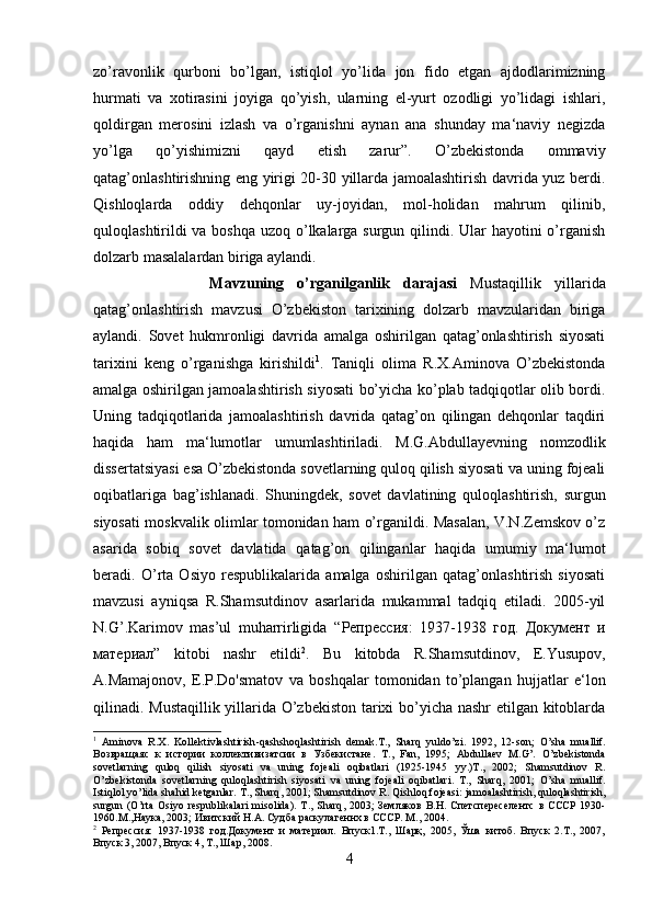 zo’ravonlik   qurboni   bo’lgan,   istiqlol   yo’lida   jon   fido   etgan   ajdodlarimizning
hurmati   va   xotirasini   joyiga   qo’yish,   ularning   el-yurt   ozodligi   yo’lidagi   ishlari,
qoldirgan   merosini   izlash   va   o’rganishni   aynan   ana   shunday   ma‘naviy   negizda
yo’lga   qo’yishimizni   qayd   etish   zarur”.   O’zbekistonda   ommaviy
qatag’onlashtirishning eng yirigi 20-30 yillarda jamoalashtirish davrida yuz berdi.
Qishloqlarda   oddiy   dehqonlar   uy-joyidan,   mol-holidan   mahrum   qilinib,
quloqlashtirildi  va boshqa uzoq o’lkalarga surgun qilindi. Ular  hayotini  o’rganish
dolzarb masalalardan biriga aylandi.
Mavzuning   o’rganilganlik   darajasi   Mustaqillik   yillarida
qatag’onlashtirish   mavzusi   O’zbekiston   tarixining   dolzarb   mavzularidan   biriga
aylandi.   Sovet   hukmronligi   davrida   amalga   oshirilgan   qatag’onlashtirish   siyosati
tarixini   keng   o’rganishga   kirishildi 1
.   Taniqli   olima   R.X.Aminova   O’zbekistonda
amalga oshirilgan jamoalashtirish siyosati bo’yicha ko’plab tadqiqotlar olib bordi.
Uning   tadqiqotlarida   jamoalashtirish   davrida   qatag’on   qilingan   dehqonlar   taqdiri
haqida   ham   ma‘lumotlar   umumlashtiriladi.   M.G.Abdullayevning   nomzodlik
dissertatsiyasi esa O’zbekistonda sovetlarning quloq qilish siyosati va uning fojeali
oqibatlariga   bag’ishlanadi.   Shuningdek,   sovet   davlatining   quloqlashtirish,   surgun
siyosati moskvalik olimlar tomonidan ham o’rganildi. Masalan, V.N.Zemskov o’z
asarida   sobiq   sovet   davlatida   qatag’on   qilinganlar   haqida   umumiy   ma‘lumot
beradi.   O’rta   Osiyo   respublikalarida   amalga   oshirilgan   qatag’onlashtirish   siyosati
mavzusi   ayniqsa   R.Shamsutdinov   asarlarida   mukammal   tadqiq   etiladi.   2005-yil
N.G’.Karimov   mas’ul   muharrirligida   “ Репрессия :   1937-1938   год .   Документ   и
материал ”   kitobi   nashr   etildi 2
.   Bu   kitobda   R.Shamsutdinov,   E.Yusupov,
A.Mamajonov,   E.P.Do'smatov   va   boshqalar   tomonidan   to’plangan   hujjatlar   e‘lon
qilinadi. Mustaqillik yillarida O’zbekiston tarixi bo’yicha nashr etilgan kitoblarda
1
  Aminova   R . X .   Kollektivlashtirish - qashshoqlashtirish   demak . T .,   Sharq   yuldo ’ zi .   1992,   12- son ;   O ’ sha   muallif .
Возвращаяс   к   истории   коллективизатсии   в   Узбекистане.   T .,   Fan ,   1995;   Abdullaev   M . G ’.   O ’ zbekistonda
sovetlarning   quloq   qilish   siyosati   va   uning   fojeali   oqibatlari   (1925-1945   yy .) T .,   2002;   Shamsutdinov   R .
O ’ zbekistonda   sovetlarning   quloqlashtirish   siyosati   va   uning   fojeali   oqibatlari .   T .,   Sharq ,   2001;   O ’ sha   muallif .
Istiqlol   yo ’ lida   shahid   ketganlar .  T .,  Sharq , 2001;  Shamsutdinov   R .  Qishloq   fojeasi :  jamoalashtirish ,  quloqlashtirish ,
surgun   ( O ’ rta   Osiyo   respublikalari   misolida ).   T .,   Sharq ,  2003;   Земляков   В.Н.   Спетспереселентс   в   СССР   1930-
1960.М.,Наука, 2003; Ивитский Н.А. Судба раскулагеннх в СССР. М., 2004.
2
  Репрессия:   1937-1938   год.Документ   и   материал.   Впуск1.Т.,   Шарқ,   2005,   Ўша   китоб.   Впуск   2.Т.,   2007,
Впуск 3, 2007, Впуск 4, Т., Шар, 2008.
4 