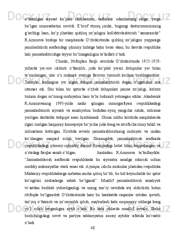 o‘tkazilgan   siyosat   ko‘plab   ishbilarmon,   tadbirkor   odamlarning   ishga,   yerga
bo‘lgan   munosabatini   sovitdi.   E’tirof   etmoq   joizki,   bugungi   dasturxonimizning
g‘aribligi   ham,   ko‘p   jihatdan   qishloq   xo‘jaligini   kollektivlashtirish   “samarasidir”
R.Aminova   boshqa   bir   maqolasida   O‘zbekistonda   qishloq   xo‘jaligini   yoppasiga
jamolashtirish  arafasidagi  ijtimoiy  holatga  baho  berar   ekan,  bu  davrda  respublika
hali jamoalashtirishga tayyor bo‘lmaganligini ta’kidlab o‘tadi. 
Chunki,   Ittifoqdan   farqli   ravishda   O‘zbekistonda   1925-1929-
yillarda   yer-suv   islohoti   o‘tkazilib,   juda   ko‘plab   yersiz   dehqonlar   yer   bilan
ta’minlangan,   ular   o‘z   mehnati   evaziga   farovon   turmush   kechira   boshlagandilar.
Tabiiyki,   kechagina   yer   olgan   dehqon   jamoalashtirish   degan   o‘zgarishni   sira
istamas   edi.   Shu   bilan   bir   qatorda   o‘zbek   dehqonlari   jamoa   xo‘jaligi,   kolxoz
tuzumi degan so‘zning mohiyatini ham to‘la tushunib yetmagan edilar. Akademik
R.Aminovaning   1995-yilda   nashr   qilingan   monografiyasi   respublikadagi
jamoalashtirish   siyosati   va   amaliyotini   boshdan-oyoq   yangicha   ruhda,   xolisona
yoritgan   dastlabki   tadqiqot   asari   hisoblanadi.   Olima   ushbu   kitobida   maqolalarida
ilgari surilgan haqqoniy konsepsiya bo‘yicha juda keng va atroflicha ilmiy tahlil va
xulosalarni   keltirgan.   Kitobda   avvalo   jamoalashtirishning   mohiyati   va   undan
ko‘zlangan   maqsad   ochib   berilgan.   Shuningdek,   jamoalashtirish   arafasida
respublikadagi   ijtimoiy-iqtisodiy   sharoit   Rossiyadagi   holat   bilan   taqqoslangan   va
o‘rtadagi farqlar sanab o‘tilgan.  Jumladan   R.Aminova   ta’kidlaydiki:
“Jamoalashtirish   arafasida   respublikada   bu   siyosatni   amalga   oshirish   uchun
moddiy imkoniyatlar etarli emas edi. Ayniqsa, ishchi-xodimlar jihatidan respublika
Markaziy respublikalarga nisbatan ancha qoloq bo‘lib, bu hol keyinchalik bir qator
ko‘ngilsiz   xodisalarga   sabab   bo‘lgandi”.   Muallif   jamoalashtirish   amaliyoti
to‘satdan   boshlab   yuborilganligi   va   uning   sun’iy   ravishda   avj   oldirilishi   butun
ittifoqda   bo‘lganidek   O‘zbekistonda   ham   bu   harakatda   raqamlar   ortidan   quvish,
taz’yiq   o‘tkazish   va   zo‘ravonlik   qilish,   majburlash   kabi   noqonuniy   ishlarga   keng
yo‘l   ochib   berganligini   aytib   o‘tadi.   Bu   kabi   ishlarda   muallif,   avvalo,   Stalin
boshchiligidagi   sovet   va   partiya   rahbariyatini   asosiy   aybdor   sifatida   ko‘rsatib
o‘tadi. 
40 