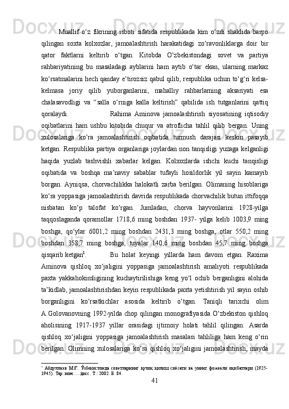 Muallif   o‘z   fikrining   isboti   sifatida   respublikada   kim   o‘zdi   shaklida   barpo
qilingan   soxta   kolxozlar,   jamoalashtirish   harakatidagi   zo‘ravonliklarga   doir   bir
qator   faktlarni   keltirib   o‘tgan.   Kitobda   O‘zbekistondagi   sovet   va   partiya
rahbariyatining   bu   masaladagi   ayblarini   ham   aytib   o‘tar   ekan,   ularning   markaz
ko‘rsatmalarini hech qanday e’tirozsiz qabul qilib, respublika uchun to‘g‘ri kelsa-
kelmasa   joriy   qilib   yuborganlarini,   mahalliy   rahbarlarning   aksariyati   esa
chalasavodligi   va   “salla   o‘rniga   kalla   keltirish”   qabilida   ish   tutganlarini   qattiq
qoralaydi.  Rahima   Aminova   jamoalashtirish   siyosatining   iqtisodiy
oqibatlarini   ham   ushbu   kitobida   chuqur   va   atroflicha   tahlil   qilib   bergan.   Uning
xulosalariga   ko‘ra   jamoalashtirish   oqibatida   turmush   darajasi   keskin   pasayib
ketgan.  Respublika  partiya organlariga joylardan  non tanqisligi   yuzaga  kelganligi
haqida   yuzlab   tashvishli   xabarlar   kelgan.   Kolxozlarda   ishchi   kuchi   tanqisligi
oqibatida   va   boshqa   ma’naviy   sabablar   tufayli   hosildorlik   yil   sayin   kamayib
borgan.   Ayniqsa,   chorvachilikka   halokatli   zarba   berilgan.   Olimaning   hisoblariga
ko‘ra yoppasiga jamoalashtirish davrida respublikada chorvachilik butun ittifoqqa
nisbatan   ko‘p   talofat   ko‘rgan.   Jumladan,   chorva   hayvonlarini   1928-yilga
taqqoslaganda   qoramollar   1718,6   ming   boshdan   1937-   yilga   kelib   1003,9   ming
boshga,   qo‘ylar   6001,2   ming   boshdan   2431,3   ming   boshga,   otlar   550,2   ming
boshdan   358,7   ming   boshga,   tuyalar   140,6   ming   boshdan   45,7   ming   boshga
qisqarib ketgan 1
.  Bu   holat   keyingi   yillarda   ham   davom   etgan.   Raxima
Aminova   qishloq   xo‘jaligini   yoppasiga   jamoalashtirish   amaliyoti   respublikada
paxta   yakkahokimligining   kuchaytirilishiga   keng   yo‘l   ochib   berganligini   alohida
ta’kidlab, jamoalashtirishdan keyin respublikada paxta yetishtirish yil  sayin oshib
borganligini   ko‘rsatkichlar   asosida   keltirib   o‘tgan.   Taniqli   tarixchi   olim
A.Golovanovning 1992-yilda  chop qilingan  monografiyasida  O‘zbekiston  qishloq
aholisining   1917-1937   yillar   orasidagi   ijtimoiy   holati   tahlil   qilingan.   Asarda
qishloq   xo‘jaligini   yoppasiga   jamoalashtirish   masalasi   tahliliga   ham   keng   o‘rin
berilgan.   Olimning   xulosalariga   ko‘ra   qishloq   xo‘jaligini   jamoalashtirish,   mayda
1
  Абдуллаэв   М.Ғ.   Ўзбекистонда   советларнинг   қулоқ   қилиш   сиёсати   ва   унинг   фожеали   оқибатлари   (1925-
1945).  Тар. ном. …дисс.  Т .:  2002 . Б. 84.
41 