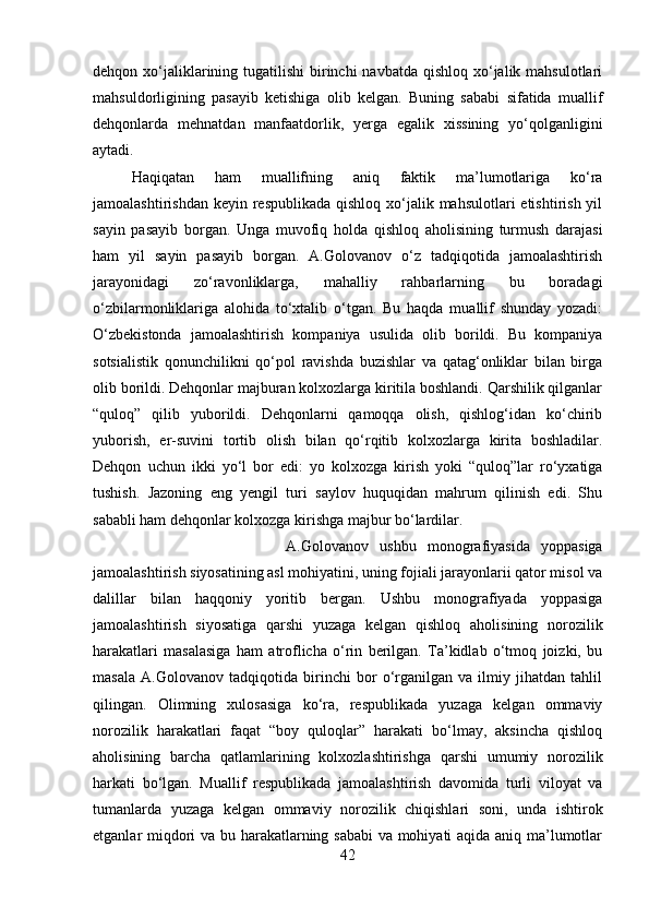 dehqon xo‘jaliklarining tugatilishi  birinchi  navbatda qishloq xo‘jalik mahsulotlari
mahsuldorligining   pasayib   ketishiga   olib   kelgan.   Buning   sababi   sifatida   muallif
dehqonlarda   mehnatdan   manfaatdorlik,   yerga   egalik   xissining   yo‘qolganligini
aytadi. 
Haqiqatan   ham   muallifning   aniq   faktik   ma’lumotlariga   ko‘ra
jamoalashtirishdan  keyin respublikada  qishloq xo‘jalik mahsulotlari  etishtirish yil
sayin   pasayib   borgan.   Unga   muvofiq   holda   qishloq   aholisining   turmush   darajasi
ham   yil   sayin   pasayib   borgan.   A.Golovanov   o‘z   tadqiqotida   jamoalashtirish
jarayonidagi   zo‘ravonliklarga,   mahalliy   rahbarlarning   bu   boradagi
o‘zbilarmonliklariga   alohida   to‘xtalib   o‘tgan.   Bu   haqda   muallif   shunday   yozadi:
O‘zbekistonda   jamoalashtirish   kompaniya   usulida   olib   borildi.   Bu   kompaniya
sotsialistik   qonunchilikni   qo‘pol   ravishda   buzishlar   va   qatag‘onliklar   bilan   birga
olib borildi. Dehqonlar majburan kolxozlarga kiritila boshlandi. Qarshilik qilganlar
“quloq”   qilib   yuborildi.   Dehqonlarni   qamoqqa   olish,   qishlog‘idan   ko‘chirib
yuborish,   er-suvini   tortib   olish   bilan   qo‘rqitib   kolxozlarga   kirita   boshladilar.
Dehqon   uchun   ikki   yo‘l   bor   edi:   yo   kolxozga   kirish   yoki   “quloq”lar   ro‘yxatiga
tushish.   Jazoning   eng   yengil   turi   saylov   huquqidan   mahrum   qilinish   edi.   Shu
sababli ham dehqonlar kolxozga kirishga majbur bo‘lardilar. 
A.Golovanov   ushbu   monografiyasida   yoppasiga
jamoalashtirish siyosatining asl mohiyatini, uning fojiali jarayonlarii qator misol va
dalillar   bilan   haqqoniy   yoritib   bergan.   Ushbu   monografiyada   yoppasiga
jamoalashtirish   siyosatiga   qarshi   yuzaga   kelgan   qishloq   aholisining   norozilik
harakatlari   masalasiga   ham   atroflicha   o‘rin   berilgan.   Ta’kidlab   o‘tmoq   joizki,   bu
masala   A.Golovanov   tadqiqotida   birinchi   bor   o‘rganilgan   va   ilmiy   jihatdan   tahlil
qilingan.   Olimning   xulosasiga   ko‘ra,   respublikada   yuzaga   kelgan   ommaviy
norozilik   harakatlari   faqat   “boy   quloqlar”   harakati   bo‘lmay,   aksincha   qishloq
aholisining   barcha   qatlamlarining   kolxozlashtirishga   qarshi   umumiy   norozilik
harkati   bo‘lgan.   Muallif   respublikada   jamoalashtirish   davomida   turli   viloyat   va
tumanlarda   yuzaga   kelgan   ommaviy   norozilik   chiqishlari   soni,   unda   ishtirok
etganlar miqdori va bu harakatlarning sababi  va mohiyati aqida aniq ma’lumotlar
42 