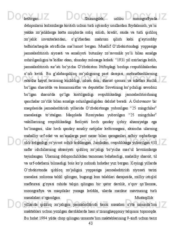 keltirgan.  Shuningdek,   ushbu   monografiyada
dehqonlarni kolxozlarga kiritish uchun turli iqtisodiy usullardan foydalanish, ya’ni
yakka   xo‘jaliklarga   katta   miqdorda   soliq   solish,   kredit,   ssuda   va   turli   qishloq
xo‘jalik   inventarlaridan,   o‘g‘itlardan   mahrum   qilish   kabi   g‘ayrioddiy
tadbirlarhaqida   atroflicha   ma’lumot   bergan.   Muallif   O‘zbekistondagi   yoppasiga
jamoalashtirish   siyosati   va   amaliyoti   butunlay   zo‘ravonlik   yo‘li   bilan   amalga
oshirilganligini ta’kidlar ekan, shunday xulosaga keladi: “1931 yil oxirlariga kelib,
jamoalashtirish   sur’ati   bo‘yicha   O‘zbekiston   Ittifoqdagi   boshqa   respublikalardan
o‘zib   ketdi.   Bu   g‘alabaqishloq   xo‘jaligining   past   darajasi,   mehnatkashlarning
eskicha   hayot   tarzining   kuchliligi,   islom   dini,   shariat   qonuni   va   odatlari   kuchli
bo‘lgan   sharoitda   va   kommunistlar   va   deputatlar   Sovetining   ko‘pchiligi   savodsiz
bo‘lgan   sharoitda   qo‘lga   kiritilganligi   respublikadagi   jamoalashtirishning
qanchalar   zo‘rlik   bilan   amalga   oshirilganligidan   dalolat   beradi.   A.Golovanov   bir
maqolasida   jamoalashtirish   yillarida   O‘zbekistonga   yuborilgan   “25   mingchilar”
masalasiga   to‘xtalgan.   Maqolada   Rossiyadan   yuborilgan   “25   mingchilar”
vakillarining   respublikadagi   faoliyati   hech   qanday   ijobiy   ahamiyatga   ega
bo‘lmagani,   ular   hech   qanday   amaliy   natijalar   keltirmagani,   aksincha   ularning
mahalliy   urf-odat   va   an’analarga   past   nazar   bilan   qaraganlari   salbiy   oqibatlarga
olib kelganligi ro‘yirost ochib tashlangan. Jumladan, respublikaga yuborilgan 433
nafar   ishchilarning   aksariyati   qishloq   xo‘jaligi   bo‘yicha   mas’ul   lavozimlarga
tayinlangan.  Ularning  dehqonchilikdan  tamoman  behabarligi,  mahalliy  sharoit,  til
va urf-odatlarni bilmasligi bois ko‘p nohush holatlar yuz bergan. Keyingi yillarda
O‘zbekistonda   qishloq   xo‘jaligini   yoppasiga   jamoalashtirish   siyosati   tarixi
masalasi   xolisona   tahlil   qilingan,   bugungi   kun   talablari   darajasida,   milliy   istiqlol
mafkurasi   g‘oyasi   ruhida   talqin   qilingan   bir   qator   darslik,   o‘quv   qo‘llanma,
monografiya   va   maqolalar   yuzaga   keldiki,   ularda   mazkur   mavzuning   turli
masalalari o‘rganilgan.  Mustaqillik
yillarida   qishloq   xo‘jaligini   jamoalashtirish   tarixi   masalasi   o‘rta   umumta’lim
maktablari uchun yozilgan darsliklarda ham o‘zininghaqqoniy talqinini topmoqda.
Bu holat 1994 yilda chop qilingan umumta’lim maktablarining 9-sinfi uchun tarix
43 