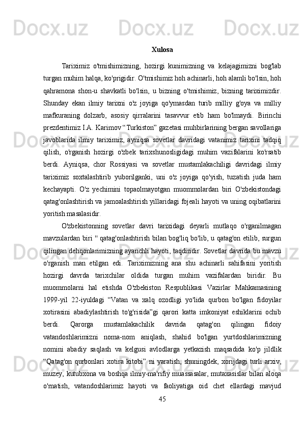 Xulosa
Tariximiz   o'tmishimizning,   hozirgi   kunimizning   va   kelajagimizni   bog'lab
turgan muhim halqa, ko'prigidir. O'tmishimiz hoh achinarli, hoh alamli bo'lsin, hoh
qahramona   shon-u   shavkatli   bo'lsin,   u   bizning   o'tmishimiz,   bizning   tariximizdir.
Shunday   ekan   ilmiy   tarixni   o'z   joyiga   qo'ymasdan   turib   milliy   g'oya   va   milliy
mafkuraning   dolzarb,   asosiy   qirralarini   tasavvur   etib   ham   bo'lmaydi.   Birinchi
prezdentimiz I.A. Karimov “Turkiston” gazetasi muhbirlarining bergan savollariga
javoblarida   ilmiy   tariximiz,   ayniqsa   sovetlar   davridagi   vatanimiz   tarixini   tadqiq
qilish,   o'rganish   hozirgi   o'zbek   tarixshunosligidagi   muhim   vazifalarini   ko'rsatib
berdi.   Ayniqsa,   chor   Rossiyasi   va   sovetlar   mustamlakachiligi   davridagi   ilmiy
tariximiz   soxtalashtirib   yuborilganki,   uni   o'z   joyiga   qo'yish,   tuzatish   juda   ham
kechayapti.   O'z   yechimini   topaolmayotgan   muommolardan   biri   O'zbekistondagi
qatag'onlashtirish va jamoalashtirish yillaridagi fojeali hayoti va uning oqibatlarini
yoritish masalasidir. 
O'zbekistonning   sovetlar   davri   tarixidagi   deyarli   mutlaqo   o'rganilmagan
mavzulardan biri '' qatag'onlashtirish bilan bog'liq bo'lib, u qatag'on etilib, surgun
qilingan dehqonlarimizning ayanchli hayoti, taqdiridir. Sovetlar davrida bu mavzu
o'rganish   man   etilgan   edi.   Tariximizning   ana   shu   achinarli   sahifasini   yoritish
hozirgi   davrda   tarixchilar   oldida   turgan   muhim   vazifalardan   biridir.   Bu
muommolarni   hal   etishda   O'zbekiston   Respublikasi   Vazirlar   Mahkamasining
1999-yil   22-iyuldagi   “Vatan   va   xalq   ozodligi   yo'lida   qurbon   bo'lgan   fidoyilar
xotirasini   abadiylashtirish   to'g'risida”gi   qarori   katta   imkoniyat   eshiklarini   ochib
berdi.   Qarorga   mustamlakachilik   davrida   qatag'on   qilingan   fidoiy
vatandoshlarimizni   noma-nom   aniqlash,   shahid   bo'lgan   yurtdoshlarimizning
nomini   abadiy   saqlash   va   kelgusi   avlodlarga   yetkazish   maqsadida   ko'p   jildlik
“Qatag'on   qurbonlari   xotira   kitobi”   ni   yaratish,   shuningdek,   xorijdagi   turli   arxiv,
muzey, kutubxona va boshqa ilmiy-ma'rifiy muassasalar, mutaxasislar bilan aloqa
o'rnatish,   vatandoshlarimiz   hayoti   va   faoliyatiga   oid   chet   ellardagi   mavjud
45 