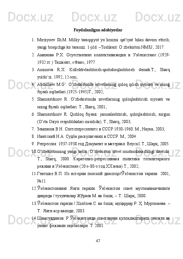 Foydalanilgan adabiyotlar
1. Mirziyoev   Sh.M.   Milliy   taraqqiyot   yo`limizni   qat‘iyat   bilan   davom   ettirib,
yangi bosqichga ko`taramiz. 1-jild. –Toshkent: O`zbekiston NMIU, 2017.
2. Аминова   Р.Х.   Осуествление   коллективизации   в   Узбекистане   (1929-
1932 гг.) Ташкент, «Фан», 1977.
3. Aminova   R.X.   Kollektivlashtirish-qashshoqlashtirish   demak.T.,   Sharq
yuldo’zi. 1992, 12-son; 
4. Abdullaev M.G’. O’zbekistonda sovetlarning quloq qilish siyosati va uning
fojeali oqibatlari (1925-1945)T., 2002; 
5. Shamsutdinov   R.   O’zbekistonda   sovetlarning   quloqlashtirish   siyosati   va
uning fojeali oqibatlari. T .,  Sharq , 2001; 
6. Shamsutdinov   R .   Qishloq   fojeasi :   jamoalashtirish ,   quloqlashtirish ,   surgun
( O ’ rta   Osiyo   respublikalari   misolida ).  T .,  Sharq , 2003; 
7. Земляков В.Н. Спетспереселентс в СССР 1930-1960. М., Наука, 2003;
8. Ивитский Н.А. Судба раскулагеннх в СССР. М., 2004.
9. Репрессия: 1937-1938 год.Документ и материал. Впуск1.Т., Шарқ, 2005 .
10. O’zbekistonning yangi tarixi. O’zbekiston sovet mustamlakachiligi davrida.
T .,   Sharq ,   2000.   Карателно-репрессивная   политика   тоталитарного
режима в Узбекистане (20-э-80-э год ХХ века) Т., 2002;
11. Гентшке   В.П.   Из   истории   полской   диаспор//Ўзбекистон   тарихи.   2001,
№11 .
12. Ўзбекистоннинг   Янги   тарихи .   Ўзбекистон   совет   мустамлакачилиги
даврида  /  тузувчилар   Жўраев   М .  ва   бошқ . –  Т .:  Шарқ , 2000.
13. Ўзбекистон   тарихи  /  Холбоев   С .  ва   бошқ .  муҳаррир   Р .  Ҳ .  Муртазаева . –
Т .:  Янги   аср   авлоди , 2003.
14. Шамсуддинов .   Р   Ўзбекистонда   советларни   қулоқлаштириш   сиёсати   ва
унинг   фожиали   оқибатлари .   Т. 2001 .
47 