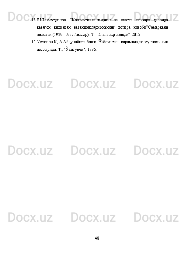15. Р.Шамсутдинов.   “Коллективлаштириш   ва   «катта   террор»   даврида
қатағон   қилинган   ватандошларимизнинг   хотира   китоби”Самарқанд
вилояти (1929- 1939 йиллар).  Т.: “Янги аср авлоди”-2015
16. Усманов К, А.Абдунабиэв бошқ. Ўзбекистон қарамлиқ ва мустақиллик
йилларида.  Т., "Ўқитувчи", 1996.
48 