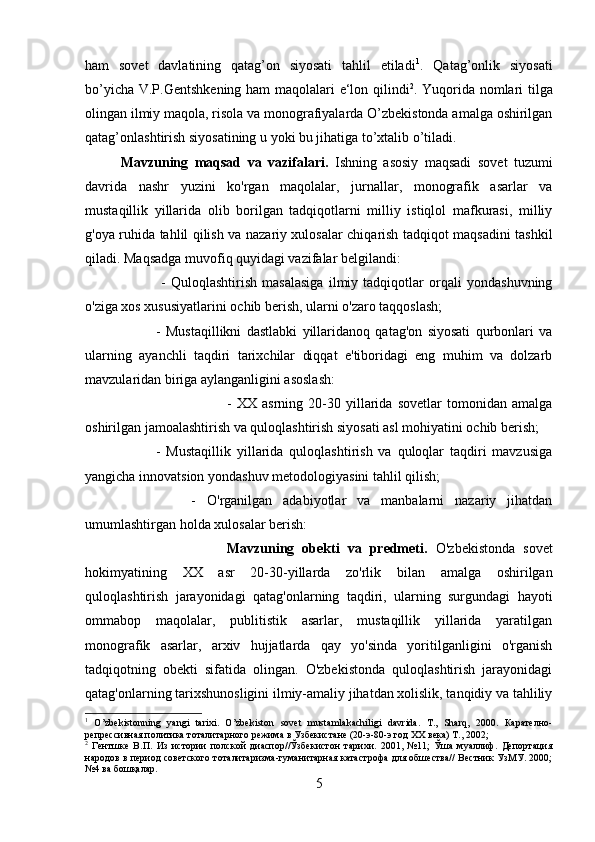 ham   sovet   davlatining   qatag’on   siyosati   tahlil   etiladi 1
.   Qatag’onlik   siyosati
bo’yicha V.P.Gentshkening ham maqolalari e‘lon qilindi 2
. Yuqorida nomlari tilga
olingan ilmiy maqola, risola va monografiyalarda O’zbekistonda amalga oshirilgan
qatag’onlashtirish siyosatining u yoki bu jihatiga to’xtalib o’tiladi.
Mavzuning   maqsad   va   vazifalari.   Ishning   asosiy   maqsadi   sovet   tuzumi
davrida   nashr   yuzini   ko'rgan   maqolalar,   jurnallar,   monografik   asarlar   va
mustaqillik   yillarida   olib   borilgan   tadqiqotlarni   milliy   istiqlol   mafkurasi,   milliy
g'oya ruhida tahlil qilish va nazariy xulosalar chiqarish tadqiqot maqsadini tashkil
qiladi. Maqsadga muvofiq quyidagi vazifalar belgilandi:
  -   Quloqlashtirish   masalasiga   ilmiy   tadqiqotlar   orqali   yondashuvning
o'ziga xos xususiyatlarini ochib berish, ularni o'zaro taqqoslash; 
-   Mustaqillikni   dastlabki   yillaridanoq   qatag'on   siyosati   qurbonlari   va
ularning   ayanchli   taqdiri   tarixchilar   diqqat   e'tiboridagi   eng   muhim   va   dolzarb
mavzularidan biriga aylanganligini asoslash: 
-   XX   asrning   20-30   yillarida   sovetlar   tomonidan   amalga
oshirilgan jamoalashtirish va quloqlashtirish siyosati asl mohiyatini ochib berish; 
-   Mustaqillik   yillarida   quloqlashtirish   va   quloqlar   taqdiri   mavzusiga
yangicha innovatsion yondashuv metodologiyasini tahlil qilish; 
-   O'rganilgan   adabiyotlar   va   manbalarni   nazariy   jihatdan
umumlashtirgan holda xulosalar berish:
Mavzuning   obekti   va   predmeti.   O'zbekistonda   sovet
hokimyatining   XX   asr   20-30-yillarda   zo'rlik   bilan   amalga   oshirilgan
quloqlashtirish   jarayonidagi   qatag'onlarning   taqdiri,   ularning   surgundagi   hayoti
ommabop   maqolalar,   publitistik   asarlar,   mustaqillik   yillarida   yaratilgan
monografik   asarlar,   arxiv   hujjatlarda   qay   yo'sinda   yoritilganligini   o'rganish
tadqiqotning   obekti   sifatida   olingan.   O'zbekistonda   quloqlashtirish   jarayonidagi
qatag'onlarning tarixshunosligini ilmiy-amaliy jihatdan xolislik, tanqidiy va tahliliy
1
  O ’ zbekistonning   yangi   tarixi .   O ’ zbekiston   sovet   mustamlakachiligi   davrida .   T .,   Sharq ,   2000.   Карателно-
репрессивная политика тоталитарного режима в Узбекистане (20-э-80-э год ХХ века) Т., 2002;
2
  Гентшке   В.П.   Из   истории   полской   диаспор//Ўзбекистон   тарихи.   2001,   №11;   Ўша   муаллиф.   Депортация
народов в период советского тоталитаризма-гуманитарная катастрофа для обшества// Вестник УзМУ. 2000;
№4 ва бошқалар.
5 