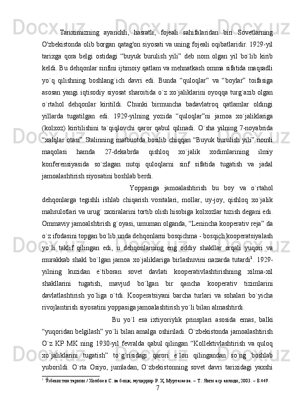 Tariximizning   ayanchli,   hasratli,   fojeali   sahifalaridan   biri   Sovetlarning
O'zbekistonda olib borgan qatag'on siyosati va uning fojeali oqibatlaridir. 1929-yil
tarixga   qora   belgi   ostidagi   “buyuk   burulish   yili”   deb   nom   olgan   yil   bo`lib   kirib
keldi. Bu dehqonlar sinfini ijtimoiy qatlam va mehnatkash omma sifatida maqsadli
yo`q   qilishning   boshlang`ich   davri   edi.   Bunda   “quloqlar”   va   “boylar”   toifasiga
asosan yangi iqtisodiy siyosat  sharoitida o`z xo`jaliklarini oyoqqa turg`azib olgan
o`rtahol   dehqonlar   kiritildi.   Chunki   birmuncha   badavlatroq   qatlamlar   oldingi
yillarda   tugatilgan   edi.   1929-yilning   yozida   “quloqlar”ni   jamoa   xo`jaliklariga
(kolxoz)   kiritilishini   ta`qiqlovchi   qaror   qabul   qilinadi.   O`sha   yilning   7-noyabrida
“xalqlar otasi” Stalinning matbuotda bosilib chiqqan “Buyuk burulish yili” nomli
maqolasi   hamda   27-dekabrda   qishloq   xo`jalik   xodimlarining   ilmiy
konferensiyasida   so`zlagan   nutqi   quloqlarni   sinf   sifatida   tugatish   va   jadal
jamoalashtirish siyosatini boshlab berdi. 
Yoppasiga   jamoalashtirish   bu   boy   va   o`rtahol
dehqonlarga   tegishli   ishlab   chiqarish   vositalari,   mollar,   uy-joy,   qishloq   xo`jalik
mahsulotlari va urug` zaxiralarini tortib olish hisobiga kolxozlar tuzish degani edi.
Ommaviy jamoalshtirish g`oyasi, umuman olganda, “Lenincha kooperativ reja” da
o`z ifodasini topgan bo`lib unda dehqonlarni bosqichma - bosqich kooperatsiyalash
yo`li   taklif   qilingan   edi,   u   dehqonlarning   eng   oddiy   shakllar   orqali   yuqori   va
murakkab   shakl   bo`lgan   jamoa   xo`jaliklariga   birlashuvini   nazarda   tutardi 1
.   1929-
yilning   kuzidan   e`tiboran   sovet   davlati   kooperativlashtirishning   xilma-xil
shakllarini   tugatish,   mavjud   bo`lgan   bir   qancha   kooperativ   tizimlarini
davlatlashtirish   yo`liga   o`tdi.   Kooperatsiyani   barcha   turlari   va   sohalari   bo`yicha
rivojlantirish siyosatini yoppasiga jamoalashtirish yo`li bilan almashtirdi. 
Bu   yo`l   esa   ixtiyoriylik   prinsplari   asosida   emas,   balki
“yuqoridan belgilash” yo`li bilan amalga oshiriladi. O`zbekistonda jamoalashtirish
O`z   KP   MK   ning   1930-yil   fevralda   qabul   qilingan   “Kollektivlashtirish   va   quloq
xo`jaliklarini   tugatish”   to`g`risidagi   qarori   e`lon   qilingandan   so`ng   boshlab
yuborildi.   O`rta   Osiyo,   jumladan,   O`zbekistonning   sovet   davri   tarixidagi   yaxshi
1
 Ўзбекистон тарихи / Холбоев С. ва бошқ. муҳаррир Р. Ҳ. Муртазаева. – Т.: Янги аср авлоди, 2003. – Б.449.
7 