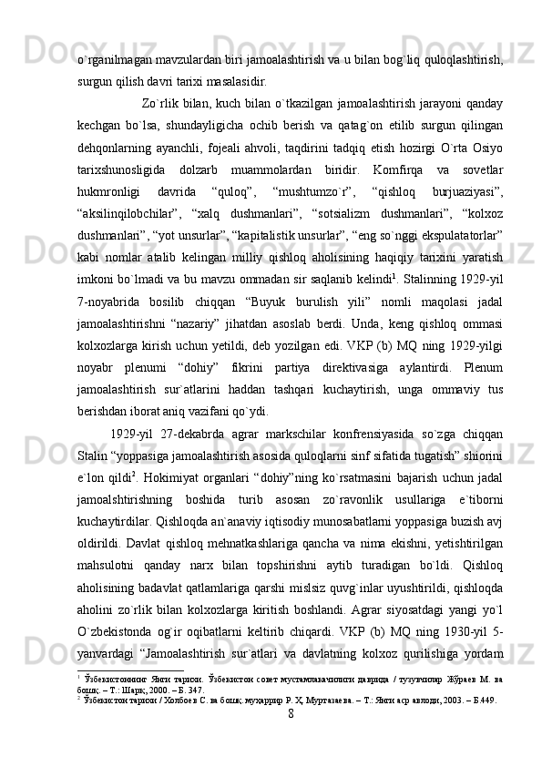 o`rganilmagan mavzulardan biri jamoalashtirish va u bilan bog`liq quloqlashtirish,
surgun qilish davri tarixi masalasidir. 
Zo`rlik   bilan,   kuch   bilan   o`tkazilgan   jamoalashtirish   jarayoni   qanday
kechgan   bo`lsa,   shundayligicha   ochib   berish   va   qatag`on   etilib   surgun   qilingan
dehqonlarning   ayanchli,   fojeali   ahvoli,   taqdirini   tadqiq   etish   hozirgi   O`rta   Osiyo
tarixshunosligida   dolzarb   muammolardan   biridir.   Komfirqa   va   sovetlar
hukmronligi   davrida   “quloq”,   “mushtumzo`r”,   “qishloq   burjuaziyasi”,
“aksilinqilobchilar”,   “xalq   dushmanlari”,   “sotsializm   dushmanlari”,   “kolxoz
dushmanlari”, “yot unsurlar”, “kapitalistik unsurlar”, “eng so`nggi ekspulatatorlar”
kabi   nomlar   atalib   kelingan   milliy   qishloq   aholisining   haqiqiy   tarixini   yaratish
imkoni bo`lmadi va bu mavzu ommadan sir saqlanib kelindi 1
. Stalinning 1929-yil
7-noyabrida   bosilib   chiqqan   “Buyuk   burulish   yili”   nomli   maqolasi   jadal
jamoalashtirishni   “nazariy”   jihatdan   asoslab   berdi.   Unda,   keng   qishloq   ommasi
kolxozlarga   kirish   uchun   yetildi,   deb   yozilgan   edi.   VKP   (b)   MQ   ning   1929-yilgi
noyabr   plenumi   “dohiy”   fikrini   partiya   direktivasiga   aylantirdi.   Plenum
jamoalashtirish   sur`atlarini   haddan   tashqari   kuchaytirish,   unga   ommaviy   tus
berishdan iborat aniq vazifani qo`ydi. 
1929-yil   27-dekabrda   agrar   markschilar   konfrensiyasida   so`zga   chiqqan
Stalin “yoppasiga jamoalashtirish asosida quloqlarni sinf sifatida tugatish” shiorini
e`lon   qildi 2
.   Hokimiyat   organlari   “dohiy”ning   ko`rsatmasini   bajarish   uchun   jadal
jamoalshtirishning   boshida   turib   asosan   zo`ravonlik   usullariga   e`tiborni
kuchaytirdilar. Qishloqda an`anaviy iqtisodiy munosabatlarni yoppasiga buzish avj
oldirildi.   Davlat   qishloq   mehnatkashlariga   qancha   va   nima   ekishni,   yetishtirilgan
mahsulotni   qanday   narx   bilan   topshirishni   aytib   turadigan   bo`ldi.   Qishloq
aholisining badavlat qatlamlariga qarshi mislsiz quvg`inlar uyushtirildi, qishloqda
aholini   zo`rlik   bilan   kolxozlarga   kiritish   boshlandi.   Agrar   siyosatdagi   yangi   yo`l
O`zbekistonda   og`ir   oqibatlarni   keltirib   chiqardi.   VKP   (b)   MQ   ning   1930-yil   5-
yanvardagi   “Jamoalashtirish   sur`atlari   va   davlatning   kolxoz   qurilishiga   yordam
1
  Ўзбекистоннинг   Янги   тарихи.   Ўзбекистон   совет   мустамлакачилиги   даврида   /   тузувчилар   Жўраев   М.   ва
бошқ. – Т.: Шарқ, 2000. – Б. 347.
2
 Ўзбекистон тарихи / Холбоев С. ва бошқ. муҳаррир Р. Ҳ. Муртазаева. – Т.: Янги аср авлоди, 2003. – Б.449.
8 