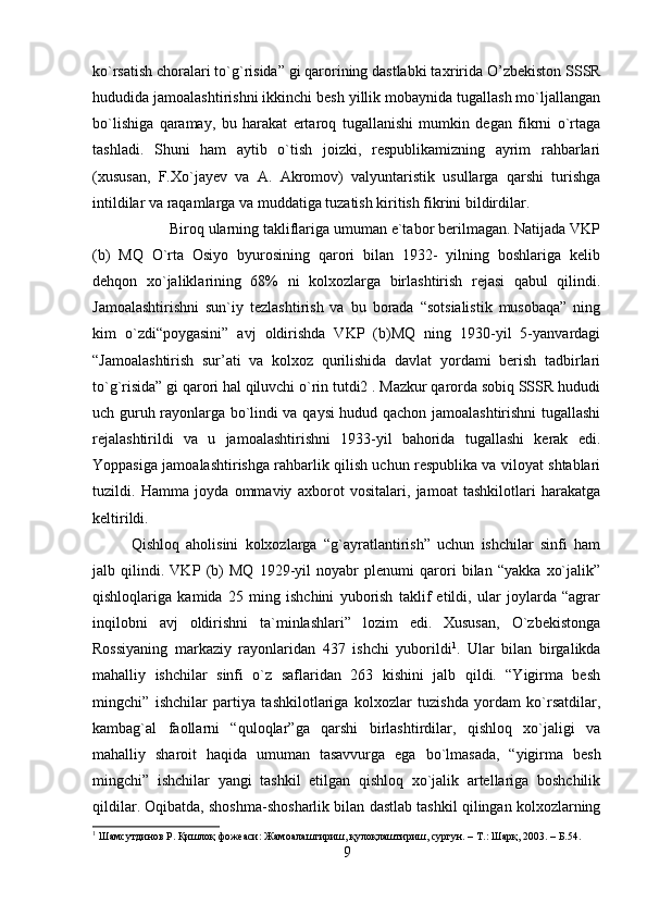 ko`rsatish choralari to`g`risida” gi qarorining dastlabki ta х ririda O’zbekiston SSSR
hududida jamoalashtirishni ikkinchi besh yillik mobaynida tugallash mo`ljallangan
bo`lishiga   qaramay,   bu   harakat   ertaroq   tugallanishi   mumkin   degan   fikrni   o`rtaga
tashladi.   Shuni   ham   aytib   o`tish   joizki,   respublikamizning   ayrim   rahbarlari
(xususan,   F.Xo`jayev   va   A.   Akromov)   valyuntaristik   usullarga   qarshi   turishga
intildilar va raqamlarga va muddatiga tuzatish kiritish fikrini bildirdilar. 
Biroq ularning takliflariga umuman e`tabor berilmagan. Natijada VKP
(b)   MQ   O`rta   Osiyo   byurosining   qarori   bilan   1932-   yilning   boshlariga   kelib
dehqon   xo`jaliklarining   68%   ni   kolxozlarga   birlashtirish   rejasi   qabul   qilindi.
Jamoalashtirishni   sun`iy   tezlashtirish   va   bu   borada   “sotsialistik   musobaqa”   ning
kim   o`zdi“poygasini”   avj   oldirishda   VKP   (b)MQ   ning   1930-yil   5-yanvardagi
“Jamoalashtirish   sur’ati   va   kolxoz   qurilishida   davlat   yordami   berish   tadbirlari
to`g`risida” gi qarori hal qiluvchi o`rin tutdi2 . Mazkur qarorda sobiq SSSR hududi
uch guruh rayonlarga bo`lindi va qaysi hudud qachon jamoalashtirishni tugallashi
rejalashtirildi   va   u   jamoalashtirishni   1933-yil   bahorida   tugallashi   kerak   edi.
Yoppasiga jamoalashtirishga rahbarlik qilish uchun respublika va viloyat shtablari
tuzildi.   Hamma   joyda   ommaviy   axborot   vositalari,   jamoat   tashkilotlari   harakatga
keltirildi. 
Qishloq   aholisini   kolxozlarga   “g`ayratlantirish”   uchun   ishchilar   sinfi   ham
jalb   qilindi.   VKP   (b)   MQ   1929-yil   noyabr   plenumi   qarori   bilan   “yakka   xo`jalik”
qishloqlariga   kamida   25   ming   ishchini   yuborish   taklif   etildi,   ular   joylarda   “agrar
inqilobni   avj   oldirishni   ta`minlashlari”   lozim   edi.   Xususan,   O`zbekistonga
Rossiyaning   markaziy   rayonlaridan   437   ishchi   yuborildi 1
.   Ular   bilan   birgalikda
mahalliy   ishchilar   sinfi   o`z   saflaridan   263   kishini   jalb   qildi.   “Yigirma   besh
mingchi”   ishchilar   partiya   tashkilotlariga   kolxozlar   tuzishda   yordam   ko`rsatdilar,
kambag`al   faollarni   “quloqlar”ga   qarshi   birlashtirdilar,   qishloq   xo`jaligi   va
mahalliy   sharoit   haqida   umuman   tasavvurga   ega   bo`lmasada,   “yigirma   besh
mingchi”   ishchilar   yangi   tashkil   etilgan   qishloq   xo`jalik   artellariga   boshchilik
qildilar. Oqibatda, shoshma-shosharlik bilan dastlab tashkil qilingan kolxozlarning
1
 Шамсутдинов Р. Қишлоқ фожеаси: Жамоалаштириш, қулоқлаштириш, сургун. – Т.: Шарқ, 2003. – Б.54.
9