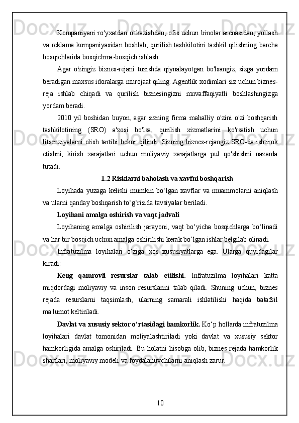 Kompaniyani ro'yxatdan	 o'tkazishdan,	 ofis	 uchun	 binolar	 arenasidan,	 yollash
va	
 reklama	 kompaniyasidan	 boshlab,	 qurilish	 tashkilotini	 tashkil	 qilishning	 barcha
bosqichlarida	
 bosqichma-bosqich	 ishlash.
Agar	
 o'zingiz	 biznes-rejani	 tuzishda	 qiynalayotgan	 bo'lsangiz,	 sizga	 yordam
beradigan	
 maxsus	 idoralarga	 murojaat	 qiling.	 Agentlik	 xodimlari	 siz	 uchun	 biznes-
reja	
 ishlab	 chiqadi	 va	 qurilish	 biznesingizni	 muvaffaqiyatli	 boshlashingizga
yordam	
 beradi.
2010	
 yil	 boshidan	 buyon,	 agar	 sizning	 firma	 mahalliy	 o'zini	 o'zi	 boshqarish
tashkilotining	
 (SRO)	 a'zosi	 bo'lsa,	 qurilish	 xizmatlarini	 ko'rsatish	 uchun
litsenziyalarni	
 olish	 tartibi	 bekor	 qilindi.	 Sizning	 biznes-rejangiz	 SRO-da	 ishtirok
etishni,	
 kirish	 xarajatlari	 uchun	 moliyaviy	 xarajatlarga	 pul	 qo'shishni	 nazarda
tutadi.
1.2 Risklarni baholash va xavfni boshqarish
Loyihada	
 yuzaga	 kelishi	 mumkin	 bo‘lgan	 xavflar	 va	 muammolarni	 aniqlash
va	
 ularni	 qanday	 boshqarish	 to‘g‘risida	 tavsiyalar	 beriladi.
Loyihani amalga oshirish va vaqt jadvali
Loyihaning	
 amalga	 oshirilish	 jarayoni,	 vaqt	 bo‘yicha	 bosqichlarga	 bo‘linadi
va	
 har	 bir	 bosqich	 uchun	 amalga	 oshirilishi	 kerak	 bo‘lgan	 ishlar	 belgilab	 olinadi.
Infratuzilma	
 loyihalari	 o‘ziga	 xos	 xususiyatlarga	 ega.	 Ularga	 quyidagilar
kiradi:
Keng   qamrovli   resurslar   talab   etilishi.   Infratuzilma	
 loyihalari	 katta
miqdordagi	
 moliyaviy	 va	 inson	 resurslarini	 talab	 qiladi.	 Shuning	 uchun,	 biznes
rejada	
 resurslarni	 taqsimlash,	 ularning	 samarali	 ishlatilishi	 haqida	 batafsil
ma'lumot	
 keltiriladi.
Davlat va xususiy sektor o‘rtasidagi hamkorlik.  Ko‘p	
 hollarda	 infratuzilma
loyihalari	
 davlat	 tomonidan	 moliyalashtiriladi	 yoki	 davlat	 va	 xususiy	 sektor
hamkorligida	
 amalga	 oshiriladi.	 Bu	 holatni	 hisobga	 olib,	 biznes	 rejada	 hamkorlik
shartlari,	
 moliyaviy	 modeli	 va	 foydalanuvchilarni	 aniqlash	 zarur.
10