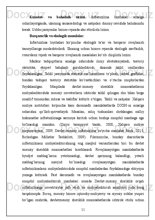 Kuzatuv   va   baholash   tizimi.   Infratuzilma 	loyihalari	 	amalga
oshirilayotganda,	
 ularning	 samaradorligi	 va	 natijalari	 doimiy	 ravishda	 baholanishi
kerak.	
 Ushbu	 jarayonlar	 biznes	 rejasida	 aks	 ettirilishi	 lozim.
Barqarorlik va ekologik masalalar:
Infratuzilma	
 loyihalari	 ko‘pincha	 ekologik	 ta'sir	 va	 barqaror	 rivojlanish
tamoyillariga	
 moslashtiriladi.	 Shuning	 uchun	 biznes	 rejasida	 ekologik	 xavfsizlik,
resurslarni	
 tejash	 va	 barqaror	 rivojlanish	 masalalari	 ko‘rib	 chiqilishi	 lozim.
Mazkur	
 tadqiqotlarni	 amalga	 oshirishda	 ilmiy	 abstraksiyalash,	 tasviriy
statistika,	
 	ekspert	 baholash	 	guruhlashtirish,	 	dinamik	 	tahlil	 	usullaridan
foydalanilgan.	
 Tahlil	 jarayonida	 statistik	 ma’lumotlarni	 to‘plash,	 jadval	 grafiklar,
bundan	
 tashqari	 tasviriy	 statistika	 ko rsatkichlari	 va	 o‘rtacha	 miqdorlardan	ʻ
foydalanilgan.	
 	Maqolada	 	davlat-xususiy	 	sheriklik	 	munosabatlarini
moliyalashtirishda	
 xususiy	 investorlarni	 ishtiroki	 tahlil	 qilingan	 shu	 bilan	 birga
muallif	
 tomonidan	 xulosa	 va	 takliflar	 keltirib	 o tilgan.ʻ   Tahlil	 va	 natijalar.	 Xalqaro
moliya	
 institutlari	 ko'pincha	 kam	 daromadli	 mamlakatlarda	 DXSH-ni	 amalga
oshirishni	
 qo’llab-quvvatlaydi.	 Masalan,	 soliq	 tushumlari	 cheklangan	 milliy
hukumatlar	
 infratuzilmaga	 sarmoya	 kiritish	 uchun	 boshqa	 muqobil	 manbaga	 ega
bo'lmasligi	
 mumkin.	 (Osiyo	 taraqqiyot	 banki,	 2008;	 Xalqaro	 moliya
korporatsiyasi,	
 2009;	 Davlat-xususiy	 infratuzilma	 bo'yicha	 maslahat	 fondi,	 2013;
Birlashgan	
 Millatlar	 Tashkiloti,	 2009).	 Fikrimizcha,	 bunday	 sharoitlarda
infratuzilmani	
 moliyalashtirishning	 eng	 maqbul	 variantlaridan	 biri	 bu	 davlat
xususiy	
 sheriklik	 munosabatlari	 hisoblanadi.	 Rivojlanayotgan	 mamlakatlarda
byudjet	
 mablag’larini	 yetishmasligi,	 davlat	 qarzining	 balandligi,	 yetarli
mablag’larning	
 	mavjud	 	bo’lmasligi	 	rivojlanayotgan	 	mamlakatlarda
infratuzilmalarni	
 moliyalashtirishda	 muqobil	 manbalardan	 foydalanishga	 ehtiyojni
yuzaga	
 keltiradi.	 Past	 daromadli	 va	 rivojlanayotgan	 mamlakatlarda	 bunday
muqobil	
 moliyalashtirish	 manbalari	 orasida	 Davlat-xususiy	 sheriklik	 orqali
infratuzlmaga	
 investitsiylar	 jalb	 etish	 va	 moliyalashtirish	 amaliyoti	 juda	 keng
tarqalmoqda.	
 Biroq,	 xususiy	 biznes	 iqtisodiy-moliyaviy	 va	 siyosiy	 risklar	 yuqori
bo’lgan	
 muhitda,	 davlatxususiy	 sheriklik	 munosabatlarida	 ishtirok	 etishi	 uchun
11 
