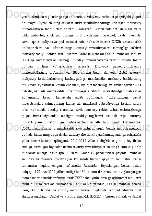 yetarli darajada	 rag’batlarga	 ega	 bo’lmasa,	 bunday	 munosabatlarga	 qiziqishi	 yuqori
bo’lmaydi.	
 Aynan	 shuning	 davlat-xususiy	 sheriklikda	 yuzaga	 keladigan	 moliyaviy
munosabatlarni	
 tadqiq	 etish	 dolzarb	 hisoblanadi.	 Ushbu	 tadqiqot	 ishimizda	 yalpi
ichki	
 mahsulot,	 aholi	 jon	 boshiga	 to’g’ri	 keladigan	 daromad,	 davlat	 byudjeti,
davlat	
 qarzi,	 inflyatsiya,	 pul	 massasi	 kabi	 ko’rsatkichlarini	 DXSh	 samaradorlik
ko’rsatkichlari	
 va	 infratuzilmaga	 xususiy	 investitsiyalar	 salmog’iga	 ta’sirni
makroiqtisodiy	
 jihatdan	 tahlil	 qilamiz.	 YaIMga	 nisbatan	 DXSh	 loyihalari	 soni	 va
DXShga	
 investitsiyalar	 salmog’i	 bunday	 munosabatlarda	 tadqiq	 etilishi	 lozim
bo’lgan	
 	muhim	 	ko’rsatkichlar	 	sanaladi.	 	Dunyoda	 	iqtisodiy-moliyaviy
munosabatlarning	
 globallashuvi,	 2022-yilning	 butun	 dunyoda	 global	 siyosiy-
moliyaviy	
 keskinlashuvning	 kuchayganligi,	 mamlakatlar	 markaziy	 banklarining
pul-kredit	
 siyosatidagi	 keskin	 choralari,	 byudjet	 taqchilligi	 va	 davlat	 qarzlarining
oshishi,	
 natijada	 mamlakatda	 infratuzilmaga	 ajratilishi	 rejalashtirilgan	 mablag’lar
ko’lamining	
 keskin	 kamayishi	 sabab	 bo’lmoqda.	 “Infratuzlmaga	 davlat
investitsiyalari	
 salmog’ining	 kamayishi	 mamlakat	 iqtisodiyotiga	 keskin	 salbiy
ta’sir	
 ko’rsatadi,	 bunday	 sharoitda,	 davlat	 xususiy	 sektor	 uchun	 infratuzilmaga
qilgan	
 investitsiyalardan	 oladigan	 moddiy	 rag’batini	 oshirish	 orqali	 xususiy
investitsiylarni	
 infratuzilmani	 moliyalashtirishga	 jalb	 etishi	 lozim”.	 Fikrimizcha,
DXSh	
 munosabatlarini	 mamlakatda	 rivojlantirish	 orqali	 bunga	 erishish	 mumkin
bo’ladi.	
 Jahon	 miqyosida	 davlat-xususiy	 sheriklik	 loyihalarining	 amalga	 oshirilishi
yillar	
 kesimida	 tahlil	 qilinganda	 2011-2012	 yillar	 oralig’ida	 eng	 ko’p	 loy   ihalar
amalga	
 oshirilgan	 loyihalar	 uchun	 xususiy	 investitsiyalar	 salmog’i	 ham	 eng	 ko’p
miqdorda	
 amalga	 oshirilgan.	 2020-yil	 Covid-19	 pandemiyasi	 paytida	 loyihalar
salmog’i	
 va	 xususiy	 investitsiylar	 ko’lamida	 tushish	 qayd	 etilgan.	 Jahon	 banki
tomonidan	
 taqdim	 etilgan	 ma'lumotlar	 bazasidan	 foydalangan	 holda,	 ushbu
tadqiqot	
 1991	 va	 2022	 yillar	 oralig'ida	 136	 ta	 kam	 daromadli	 va	 rivojlanayotgan
mamlakatlar	
 o'rtasida	 infratuzilmada	 DXSh	 faoliyatini	 amalga	 oshiruvchi	 omillarni
tahlil	
 qilishga	 harakat	 qilinmoqda.	 Tahlillar	 ko’rsatadiki,	 DXSh	 loyihalar	 sonida
ham,	
 DXSh	 faoliyatida	 xususiy	 investitsiyalar	 miqdorida	 ham	 hal	 qiluvchi	 omil
ekanligi	
 aniqlandi.	 Davlat	 va	 xususiy	 sheriklik	 (DXSh)	 - “xususiy	 sherik	 va	 davlat
12