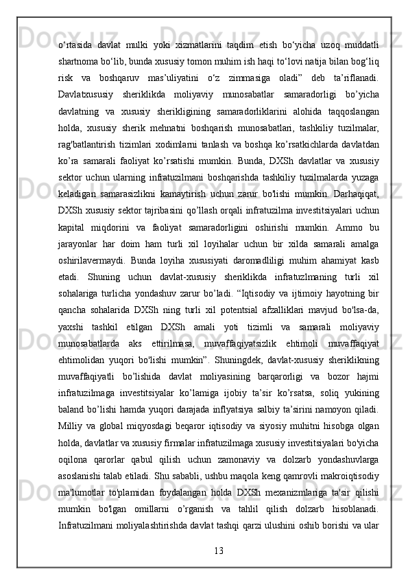 o‘rtasida davlat	 mulki	 yoki	 xizmatlarini	 taqdim	 etish	 bo‘yicha	 uzoq	 muddatli
shartnoma	
 bo‘lib,	 bunda	 xususiy	 tomon	 muhim	 ish	 haqi	 to‘lovi	 natija	 bilan	 bog‘liq
risk	
 va	 boshqaruv	 mas’uliyatini   o‘z	 zimmasiga	 oladi”	 deb	 ta’riflanadi.
Davlatxususiy	
 sheriklikda	 moliyaviy	 munosabatlar	 samaradorligi	 bo’yicha
davlatning	
 va	 xususiy	 sherikligining	 samaradorliklarini	 alohida	 taqqoslangan
holda,	
 xususiy	 sherik	 mehnatni	 boshqarish	 munosabatlari,	 tashkiliy	 tuzilmalar,
rag'batlantirish	
 tizimlari	 xodimlarni	 tanlash	 va	 boshqa	 ko’rsatkichlarda	 davlatdan
ko’ra	
 samarali	 faoliyat	 ko’rsatishi	 mumkin.	 Bunda,	 DXSh	 davlatlar	 va	 xususiy
sektor	
 uchun	 ularning	 infratuzilmani	 boshqarishda	 tashkiliy	 tuzilmalarda	 yuzaga
keladigan	
 samarasizlikni	 kamaytirish	 uchun	 zarur	 bo'lishi	 mumkin.	 Darhaqiqat,
DXSh	
 xususiy	 sektor	 tajribasini	 qo’llash	 orqali	 infratuzilma	 investitsiyalari	 uchun
kapital	
 miqdorini	 va	 faoliyat	 samaradorligini	 oshirishi	 mumkin.	 Ammo	 bu
jarayonlar	
 har	 doim	 ham	 turli	 xil	 loyihalar	 uchun	 bir	 xilda	 samarali	 amalga
oshirilavermaydi.	
 Bunda	 loyiha	 xususiyati	 daromadliligi	 muhim	 ahamiyat	 kasb
etadi.	
 Shuning	 uchun	 davlat-xususiy	 sheriklikda	 infratuzlmaning	 turli	 xil
sohalariga	
 turlicha	 yondashuv	 zarur	 bo’ladi.	 “Iqtisodiy	 va	 ijtimoiy	 hayotning	 bir
qancha	
 sohalarida	 DXSh	 ning	 turli	 xil	 potentsial	 afzalliklari	 mavjud	 bo'lsa-da,
yaxshi	
 tashkil	 etilgan	 DXSh	 amali   yoti	 tizimli	 va	 samarali	 moliyaviy
munosabatlarda	
 aks	 ettirilmasa,	 muvaffaqiyatsizlik	 ehtimoli	 muvaffaqiyat
ehtimolidan	
 yuqori	 bo'lishi	 mumkin”.	 Shuningdek,	 davlat-xususiy	 sheriklikning
muvaffaqiyatli	
 bo’lishida	 davlat	 moliyasining	 barqarorligi	 va	 bozor	 hajmi
infratuzilmaga	
 investitsiyalar	 ko’lamiga	 ijobiy	 ta’sir	 ko’rsatsa,	 soliq	 yukining
baland	
 bo’lishi	 hamda	 yuqori	 darajada	 inflyatsiya	 salbiy	 ta’sirini	 namoyon	 qiladi.
Milliy	
 va	 global	 miqyosdagi	 beqaror	 iqtisodiy	 va	 siyosiy	 muhitni	 hisobga	 olgan
holda,	
 davlatlar	 va	 xususiy	 firmalar	 infratuzilmaga	 xususiy	 investitsiyalari	 bo'yicha
oqilona	
 qarorlar	 qabul	 qilish	 uchun	 zamonaviy	 va	 dolzarb	 yondashuvlarga
asoslanishi	
 talab	 etiladi.	 Shu	 sababli,	 ushbu	 maqola	 keng	 qamrovli	 makroiqtisodiy
ma'lumotlar	
 to'plamidan	 foydalangan	 holda	 DXSh	 mexanizmlariga	 ta'sir	 qilishi
mumkin	
 bo'lgan	 omillarni	 o’rganish	 va	 tahlil	 qilish	 dolzarb	 hisoblanadi.
Infratuzilmani	
 moliyalashtirishda	 davlat	 tashqi	 qarzi	 ulushini	 oshib	 borishi	 va	 ular
13