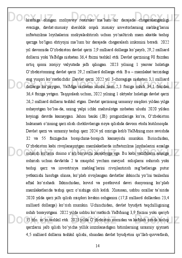 hisobiga olingan	 moliyaviy	 resurslar	 ma lum	 bir	 darajada	 chegaralanganligi	ʼ
evaziga,	
 davlat-xususiy	 sheriklik	 orqali	 xususiy	 investorlarning	 mablag’larini
infratuzilma	
 loyihalarini	 moliyalashtirish	 uchun	 yo naltirish	 mam	ʻ   akatda	 tashqi
qarzga	
 bo lgan	 ehtiyojni	 ma lum	 bir	 darajada	 chegaralash	 imkonini	 beradi.	 2022	ʻ ʼ
yil	
 davomida	 O‘zbekiston	 davlat	 qarzi	 2,9	 milliard	 dollarga	 ko‘payib,	 29,2	 milliard
dollarni	
 yoki	 YaIMga	 nisbatan	 36,4	 foizni	 tashkil	 etdi.	 Davlat	 qarzining	 90	 foizdan
ortiq	
 qismi	 xorijiy	 valyutada	 jalb	 qilingan.	 2023	 yilning	 1 yanvar	 holatiga
O‘zbekistonning	
 davlat	 qarzi	 29,2	 milliard	 dollarga	 etdi.	 Bu	 – mamlakat	 tarixidagi
eng	
 yuqori	 ko‘rsatkichdir.	 Davlat	 qarzi	 2022	 yil	 3-choragiga	 nisbatan	 3,1	 milliard
dollarga	
 ko‘paygan,	 YaIMga	 nisbatan	 ulushi	 ham	 2,3	 foizga	 oshib	 34,1	 foizdan
36,4	
 foizga	 yetgan.	 Taqqoslash	 uchun,	 2022	 yilning	 1 oktyabr	 holatiga	 davlat	 qarzi
26,2	
 milliard	 dollarni	 tashkil	 etgan.	 Davlat	 qarzining	 umumiy	 miqdori	 yildan	 yilga
oshayotgan	
 bo‘lsa-da,	 uning	 yalpi	 ichki	 mahsulotga	 nisbatan	 ulushi	 2020	 yildan
keyingi	
 davrda	 kamaygan.	 Jahon	 banki	 (JB)	 prognozlariga	 ko‘ra,	 O‘zbekiston
hukumati	
 o‘zining	 qarz	 olish	 cheklovlariga	 rioya	 qilishda	 davom	 etishi	 kutilmoqda.
Davlat	
 qarzi	 va	 umumiy	 tashqi	 qarz	 2024	 yil	 oxiriga	 kelib	 YaIMning	 mos	 ravishda
32	
 va	 55	 foizigacha	 bosqichma-bosqich	 kamayishi	 mumkin.	 Birinchidan,
O‘zbekiston	
 kabi	 rivojlanayotgan	 mamlakatlarda	 infratuzilma	 loyihalarini	 amalga
oshirish	
 ko‘lami	 doimo	 o‘sib	 boruvchi	 xarakterga	 ega.	 Bu	 kabi	 vazifalarni	 amalga
oshirish	
 uchun	 davlatda	 2 ta	 muqobil	 yechim	 mavjud:	 soliqlarni	 oshirish	 yoki
tashqi	
 qarz	 va	 investitsiya	 mablag‘larini   rivojlantirish	 rag‘batlariga	 putur
yetkazishi	
 hisobga	 olinsa,	 ko‘plab	 rivojlangan	 davlatlar	 ikkinchi	 yo‘lni	 tanlashni
afzal	
 ko‘rishadi.	 Ikkinchidan,	 kovid	 va	 postkovid	 davri	 dunyoning	 ko‘plab
mamlakatlarida	
 tashqi	 qarz	 o‘sishiga	 olib	 keldi.	 Xususan,	 ushbu	 omillar	 ta’sirida
2020	
 yilda	 qarz	 jalb	 qilish	 miqdori	 keskin	 oshganini	 (17,8	 milliard	 dollardan	 23,4
milliard	
 dollarga)	 ko‘rish	 mumkin.	 Uchinchidan,	 davlat	 byudjeti	 taqchilligining
oshib	
 borayotgani.	 2022	 yilda	 ushbu	 ko‘rsatkich	 YaIMning	 3,9	 foizini	 yoki	 qariyb
35	
 trln.	 so‘m	 tashkil	 etdi.	 2023	 yilda	 O‘zbekiston	 nomidan	 va	 kafolati	 ostida	 tashqi
qarzlarni	
 jalb	 qilish	 bo‘yicha	 yillik	 imzolanadigan	 bitimlarning	 umumiy	 qiymati
4,5	
 milliard	 dollarni	 tashkil	 qilishi,	 shundan	 davlat	 byudjetini	 qo‘llab-quvvatlash,
14