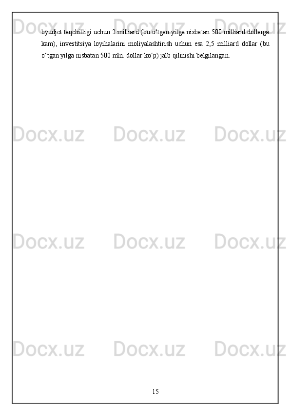 byudjet taqchilligi	 uchun	 2 milliard	 (bu	 o‘tgan	 yilga	 nisbatan	 500	 milliard	 dollarga
kam),	
 investitsiya	 loyihalarini	 moliyalashtirish	 uchun	 esa	 2,5	 milliard	 dollar	 (bu
o‘tgan	
 yilga	 nisbatan	 500	 mln.	 dollar	 ko‘p)	 jalb	 qilinishi	 belgilangan.
15