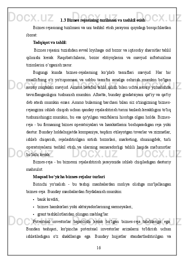 1.3 Biznes rejasining tuzilmasi va tashkil etish
Biznes rejasining	 tuzilmasi	 va	 uni	 tashkil	 etish	 jarayoni	 quyidagi	 bosqichlardan
iborat:
Tadqiqot va tahlil:
 	
Biznes	 rejasini	 tuzishdan	 avval	 loyihaga	 oid	 bozor	 va	 iqtisodiy	 sharoitlar	 tahlil
qilinishi	
 kerak.	 Raqobatchilarni,	 bozor	 ehtiyojlarini	 va	 mavjud	 infratuzilma
tizimlarini	
 o‘rganish	 zarur.
Bugungi	
 kunda	 biznes-rejalarning	 ko plab	 tasniflari	 mavjud.	 Har	 bir	ʻ
muallifning	
 o'z	 yo'riqnomasi	 va	 ushbu	 tasnifni	 amalga	 oshirish	 mumkin	 bo'lgan
asosiy	
 nuqtalari	 mavjud.	 Ammo	 batafsil	 tahlil	 qilish	 bilan	 uchta	 asosiy	 yo'nalishda
tavsiflanganligini	
 tushunish	 mumkin.	 Albatta,	 bunday	 gradatsiyani	 qat'iy	 va	 qat'iy
deb	
 atash	 mumkin	 emas.	 Ammo	 bularning	 barchasi	 bilan	 siz	 o'zingizning	 biznes-
rejangizni	
 ishlab	 chiqish	 uchun	 qanday	 rejalashtirish	 turini	 tanlash	 kerakligini	 to'liq
tushunishingiz	
 mumkin,	 bu	 esa	 qo'yilgan	 vazifalarni	 hisobga	 olgan	 holda.	 Biznes-
reja	
 - bu	 firmaning	 biznes	 operatsiyalari	 va	 harakatlarini	 boshqaradigan	 reja	 yoki
dastur.	
 Bunday	 holdahujjatda	 kompaniya,	 taqdim	 etilayotgan	 tovarlar	 va	 xizmatlar,
ishlab	
 chiqarish,	 rejalashtirilgan	 sotish	 bozorlari,	 marketing,	 shuningdek,	 turli
operatsiyalarni	
 tashkil	 etish	 va	 ularning	 samaradorligi	 tahlili	 haqida	 ma'lumotlar
bo'lishi	
 kerak.
Biznes-reja	
 - bu	 biznesni	 rejalashtirish	 jarayonida	 ishlab	 chiqiladigan	 dasturiy
mahsulot.
Maqsad bo yicha biznes-rejalar turlari	
ʻ
Birinchi	
 yo'nalish	 - bu	 tashqi	 manbalardan	 moliya	 olishga	 mo'ljallangan
biznes-reja.	
  Bunday	 manbalardan	 foydalanish	 mumkin:
 bank	
 krediti;
 biznes
 hamkorlari	 yoki	 aktsiyadorlarining	 sarmoyalari;
 grant	
 tashkilotlaridan	 olingan	 mablag lar.	ʻ
Potentsial	
 investorlar	 bajarilishi	 kerak	 bo lgan	 biznes-reja	 talablariga	 ega.	ʻ
Bundan	
 tashqari,	 ko'pincha	 potentsial	 investorlar	 arizalarni	 to'ldirish	 uchun
ishlatiladigan	
 o'z	 shakllariga	 ega.	 Bunday	 hujjatlar	 standartlashtirilgan	 va
16 