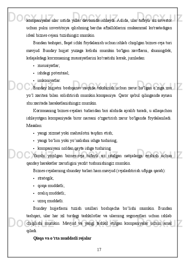 kompaniyalar ular	 ustida	 yillar	 davomida	 ishlaydi.	 Aslida,	 ular	 tufayli	 siz	 investor
uchun	
 pulni	 investitsiya	 qilishning	 barcha	 afzalliklarini	 mukammal	 ko'rsatadigan
ideal	
 biznes-rejani	 tuzishingiz	 mumkin.
Bundan	
 tashqari,	 faqat	 ichki	 foydalanish	 uchun	 ishlab	 chiqilgan	 biznes-reja	 turi
mavjud.	
 Bunday	 hujjat	 yuzaga	 kelishi	 mumkin	 bo'lgan	 xavflarni,	 shuningdek,
kelajakdagi	
 korxonaning	 xususiyatlarini	 ko'rsatishi	 kerak,	 jumladan:
 xususiyatlar;
 ishdagi	
 potentsial;
 imkoniyatlar.
Bunday	
 hujjatni	 boshqaruv	 vaqtida	 tekshirish	 uchun	 zarur	 bo lgan	 o ziga	 xos	ʻ ʻ
yo l	
 xaritasi	 bilan	 solishtirish	 mumkin.kompaniya.	 Qaror	 qabul	 qilinganda	 aynan	ʻ
shu
 xaritada	 harakatlanishingiz	 mumkin.
Korxonaning	
 biznes-rejalari	 turlaridan	 biri	 alohida	 ajralib	 turadi,	 u allaqachon
ishlayotgan	
 kompaniyada	 biror	 narsani	 o'zgartirish	 zarur	 bo'lganda	 foydalaniladi.
Masalan:
 yangi	
 xizmat	 yoki	 mahsulotni	 taqdim	 etish;
 yangi	
 bo lim	 yoki	 yo nalishni	 ishga	 tushiring;	ʻ ʻ
 kompaniyani	
 noldan	 qayta	 ishga	 tushiring.
Yaxshi	
 yozilgan	 biznes-reja	 tufayli	 siz	 istalgan	 natijalarga	 erishish	 uchun
qanday	
 harakatlar	 zarurligini	 yaxlit	 tushunishingiz	 mumkin.
Biznes-rejalarning	
 shunday	 turlari	 ham	 mavjud	 (rejalashtirish	 ufqiga	 qarab):
 strategik;
 qisqa	
 muddatli;
 oraliq
 muddatli;
 uzoq
 muddatli.
Bunday
 hujjatlarni	 tuzish	 usullari	 boshqacha	 bo lishi	 mumkin.	 Bundan	ʻ
tashqari,	
 ular	 har	 xil	 turdagi	 tashkilotlar	 va	 ularning	 segmentlari	 uchun	 ishlab
chiqilishi	
 mumkin.	 Mavjud	 va	 yangi	 tashkil	 etilgan	 kompaniyalar	 uchun	 amal
qiladi.
Qisqa va o rta muddatli rejalar	
ʻ
17 