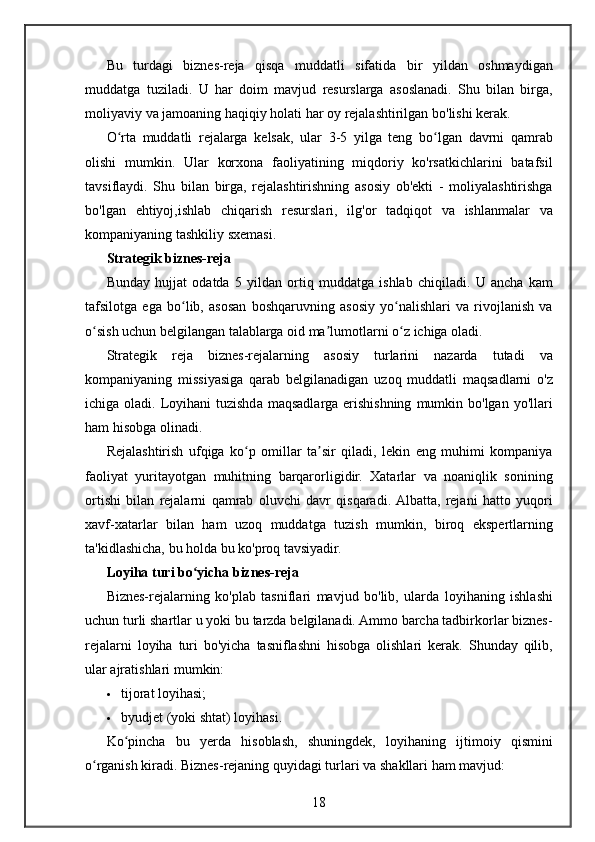 Bu turdagi	 biznes-reja	 qisqa	 muddatli	 sifatida	 bir	 yildan	 oshmaydigan
muddatga	
 tuziladi.	 U	 har	 doim	 mavjud	 resurslarga	 asoslanadi.	 Shu	 bilan	 birga,
moliyaviy	
 va	 jamoaning	 haqiqiy	 holati	 har	 oy	 rejalashtirilgan	 bo'lishi	 kerak.
O rta	
 muddatli	 rejalarga	 kelsak,	 ular	 3-5	 yilga	 teng	 bo lgan	 davrni	 qamrab	ʻ ʻ
olishi
 mumkin.	 Ular	 korxona	 faoliyatining	 miqdoriy	 ko'rsatkichlarini	 batafsil
tavsiflaydi.	
 Shu	 bilan	 birga,	 rejalashtirishning	 asosiy	 ob'ekti	 - moliyalashtirishga
bo'lgan	
 ehtiyoj,ishlab	 chiqarish	 resurslari,	 ilg'or	 tadqiqot	 va	 ishlanmalar	 va
kompaniyaning	
 tashkiliy	 sxemasi.
Strategik biznes-reja
Bunday	
 hujjat	 odatda	 5 yildan	 ortiq	 muddatga	 ishlab	 chiqiladi.	 U	 ancha	 kam
tafsilotga	
 ega	 bo lib,	 asosan	 boshqaruvning	 asosiy	 yo nalishlari	 va	 rivojlanish	 va	ʻ ʻ
o sish	
 uchun	 belgilangan	 talablarga	 oid	 ma lumotlarni	 o z	 ichiga	 oladi.	ʻ ʼ ʻ
Strategik	
 reja	 biznes-rejalarning	 asosiy	 turlarini	 nazarda	 tutadi	 va
kompaniyaning	
 missiyasiga	 qarab	 belgilanadigan	 uzoq	 muddatli	 maqsadlarni	 o'z
ichiga	
 oladi.	 Loyihani	 tuzishda	 maqsadlarga	 erishishning	 mumkin	 bo'lgan	 yo'llari
ham	
 hisobga	 olinadi.
Rejalashtirish	
 ufqiga	 ko p	 omillar	 ta sir	 qiladi,	 lekin	 eng	 muhimi	 kompaniya	ʻ ʼ
faoliyat	
 yuritayotgan	 muhitning	 barqarorligidir.	 Xatarlar	 va	 noaniqlik	 sonining
ortishi	
 bilan	 rejalarni	 qamrab	 oluvchi	 davr	 qisqaradi.	 Albatta,	 rejani	 hatto	 yuqori
xavf-xatarlar	
 bilan	 ham	 uzoq	 muddatga	 tuzish	 mumkin,	 biroq	 ekspertlarning
ta'kidlashicha,	
 bu	 holda	 bu	 ko'proq	 tavsiyadir.
Loyiha turi bo yicha biznes-reja	
ʻ
Biznes-rejalarning	
 ko'plab	 tasniflari	 mavjud	 bo'lib,	 ularda	 loyihaning	 ishlashi
uchun	
 turli	 shartlar	 u yoki	 bu	 tarzda	 belgilanadi.	 Ammo	 barcha	 tadbirkorlar	 biznes-
rejalarni	
 loyiha	 turi	 bo'yicha	 tasniflashni	 hisobga	 olishlari	 kerak.	  Shunday	 qilib,
ular	
 ajratishlari	 mumkin:
 tijorat	
 loyihasi;
 byudjet
 (yoki	 shtat)	 loyihasi.
Ko pincha	
 bu	 yerda	 hisoblash,	 shuningdek,	 loyihaning	 ijtimoiy	 qismini	ʻ
o rganish	
 kiradi.	ʻ   Biznes-rejaning	 quyidagi	 turlari	 va	 shakllari	 ham	 mavjud:
18