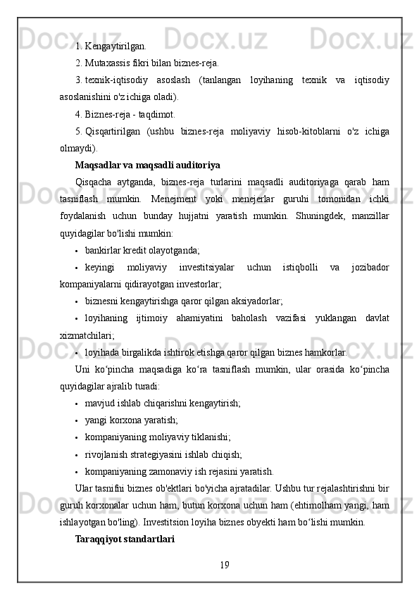 1. Kengaytirilgan.
2. Mutaxassis fikri	 bilan	 biznes-reja.
3. texnik-iqtisodiy	
 asoslash	 (tanlangan	 loyihaning	 texnik	 va	 iqtisodiy
asoslanishini	
 o'z	 ichiga	 oladi).
4. Biznes-reja	
 - taqdimot.
5. Qisqartirilgan
 (ushbu	 biznes-reja	 moliyaviy	 hisob-kitoblarni	 o'z	 ichiga
olmaydi).
Maqsadlar va maqsadli auditoriya
Qisqacha	
 aytganda,	 biznes-reja	 turlarini	 maqsadli	 auditoriyaga	 qarab	 ham
tasniflash	
 mumkin.	  Menejment	 yoki	 menejerlar	 guruhi	 tomonidan	 ichki
foydalanish	
 uchun	 bunday	 hujjatni	 yaratish	 mumkin.	  Shuningdek,	 manzillar
quyidagilar	
 bo'lishi	 mumkin:
 bankirlar	
 kredit	 olayotganda;
 keyingi	
 	moliyaviy	 	investitsiyalar	 	uchun	 	istiqbolli	 	va	 	jozibador
kompaniyalarni	
 qidirayotgan	 investorlar;
 biznesni	
 kengaytirishga	 qaror	 qilgan	 aksiyadorlar;
 loyihaning	
 ijtimoiy	 ahamiyatini	 baholash	 vazifasi	 yuklangan	 davlat
xizmatchilari;
 loyihada	
 birgalikda	 ishtirok	 etishga	 qaror	 qilgan	 biznes	 hamkorlar.
Uni	
 ko pincha	 maqsadiga	 ko ra	 tasniflash	 mumkin,	 ular	 orasida	 ko pincha	ʻ ʻ ʻ
quyidagilar
 ajralib	 turadi:
 mavjud	
 ishlab	 chiqarishni	 kengaytirish;
 yangi	
 korxona	 yaratish;
 kompaniyaning
 moliyaviy	 tiklanishi;
 rivojlanish	
 strategiyasini	 ishlab	 chiqish;
 kompaniyaning	
 zamonaviy	 ish	 rejasini	 yaratish.
Ular	
 tasnifni	 biznes	 ob'ektlari	 bo'yicha	 ajratadilar.	 Ushbu	 tur	 rejalashtirishni	 bir
guruh	
 korxonalar	 uchun	 ham,	 butun	 korxona	 uchun	 ham	 (ehtimolham	 yangi,	 ham
ishlayotgan	
 bo'ling).	 Investitsion	 loyiha	 biznes	 obyekti	 ham	 bo lishi	 mumkin.	ʻ
Taraqqiyot standartlari
19