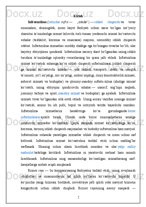 Kirish
Infratuzilma   ( lotincha :   infra   — 	„ostida“)   —   ishlab	 	chiqarish   va	 	tovar
muomalasi,	
 shuningdek,	 inson	 hayot	 faoliyati	 uchun	 zarur	 bo lgan	 me yoriy	ʻ ʼ
sharoitni	
 ta minlashga	 xizmat	 kiluvchi	 turli-tuman	 yordamchi	 xizmat	 ko rsatuvchi	ʼ ʻ
sohalar	
 (tashkilot,	 korxona	 va	 muassasa)	 majmui;	 nomoddiy	 ishlab	 chiqarish
sektori.	
 Infratuzilma	 xizmatlari	 moddiy	 shaklga	 ega	 bo lmagan	 tovarlar	 bo lib,	 ular	ʻ ʻ
hayotiy	
 ehtiyojlarni	 qondiradi.	  Infratuzilma	 zaruriy	 shart	 bo lganidan	 uning	 ishlab	ʻ
turishini	
 ta minlashga	 iqtisodiy	 resurslarning	 bir	 qismi	 jalb	 etiladi.	 Infratuzilma	ʼ
xizmat	
 ko rsatish	 sohasiga	 ko ra	 ishlab	 chiqarish	 infratuzilmasi	 (ishlab	 chiqarish	ʻ ʻ
ga	
 xizmat	 ko rsatuvchi	 sohalar	ʻ   —	 yuk	 tashish	 transporti,	 elektr	 va	 issiqlik
ta minoti,	
 yo l	 xo jaligi,	 suv	 xo jaligi,	 ombor	 xujaligi,	 ilmiy	 konstruktorlik	 xizmati,	ʼ ʻ ʻ ʻ
axborot	
 xizmati	 va	 boshqalar)	 va	 ijtimoiy-maishiy	 infratu-zilma	 (aholiga	 xizmat
ko rsatib,	
 uning	 ehtiyojini	 qondiruvchi	 sohalar	ʻ   —	 maorif,	 sog liqni	 saqlash,	ʻ
jismoniy	
 tarbiya	 va	 sport,   maishiy	 xizmat   va	 boshqalar)	 ga	 ajraladi.	 Infratuzilma
xizmati	
 tovar	 bo lganidan	 oldi-sotdi	 etiladi.	 Uning	 asosiy	 vazifasi	 insonga	 xizmat	ʻ
ko rsatish,	
 ammo	 bu	 ish	 pulli,	 bepul	 va	 imtiyozli	 tarzda	 bajarilishi	 mumkin.	ʻ
Infratuzilma	
 	xizmatlarini	 	harakteriga	 	ko ra	 	guruxlaganda	ʻ   bozor
infratuzilmasi   ajralib	
 turadi.	 Chunki	 unda	 bozor	 munosabatlarini	 amalga
oshiruvchi	
 xizmatlar	 ko rsatiladi.	 Qaysi	 darajada	 xizmat	 ko rsatilishiga	 ko ra,	ʻ ʻ ʻ
korxona,	
 tarmoq	 ishlab	 chiqarish	 majmualari	 va	 hududiy	 infratuzilma	 ham	 mavjud.
Infratuzilma	
 sohasida	 yaratilgan	 xizmatlar	 ishlab	 chiqarish	 va	 inson	 uchun	 naf
keltiradi.	
 Infratuzilma	 xizmat	 ko rsatishini	 tashkil	 etish	 uchun	 mablag lar	ʻ ʻ
sarflanadi.	
 Shuning	 uchun	 ularni	 hisoblash	 mumkin	 va	 ular   yalpi	 milliy
mahsulot   tarkibiga	
 kiritiladi.	 Infratuzilma	 ni	 yaratuvchi	 mehnat	 ham	 unumli
hisoblanadi.	
 Infratuzilma	 ning	 samaradorligi	 ko rsatilgan	 xizmatlarning	 sarf-	ʻ
harajatlarga	
 nisbati	 orqali	 aniqlanadi
Biznes	
 reja	 —	 bu	 kompaniyaning	 faoliyatini	 tashkil	 etish,	 uning	 rivojlanish
istiqbollari	
 va	 muammolarini	 hal	 qilish	 yo‘llarini	 ko‘rsatuvchi	 hujjatdir.	 U
ko‘pincha	
 yangi	 biznesni	 boshlash,	 investitsiya	 jalb	 qilish	 yoki	 mavjud	 biznesni
kengaytirish	
 uchun	 ishlab	 chiqiladi.	 Biznes	 rejasining	 asosiy	 maqsadi	 —
2 