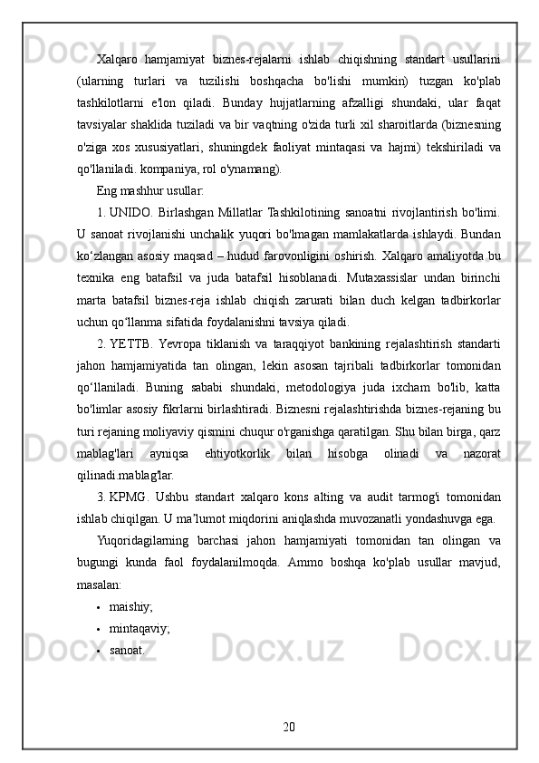 Xalqaro hamjamiyat	 biznes-rejalarni	 ishlab	 chiqishning	 standart	 usullarini
(ularning	
 turlari	 va	 tuzilishi	 boshqacha	 bo'lishi	 mumkin)	 tuzgan	 ko'plab
tashkilotlarni	
 e'lon	 qiladi.	 Bunday	 hujjatlarning	 afzalligi	 shundaki,	 ular	 faqat
tavsiyalar	
 shaklida	 tuziladi	 va	 bir	 vaqtning	 o'zida	 turli	 xil	 sharoitlarda	 (biznesning
o'ziga	
 xos	 xususiyatlari,	 shuningdek	 faoliyat	 mintaqasi	 va	 hajmi)	 tekshiriladi	 va
qo'llaniladi.	
 kompaniya,	 rol	 o'ynamang).
Eng	
 mashhur	 usullar:
1. UNIDO.	
 Birlashgan	 Millatlar	 Tashkilotining	 sanoatni	 rivojlantirish	 bo'limi.
U	
 sanoat	 rivojlanishi	 unchalik	 yuqori	 bo'lmagan	 mamlakatlarda	 ishlaydi.	 Bundan
ko‘zlangan	
 asosiy	 maqsad	 – hudud	 farovonligini	 oshirish.	 Xalqaro	 amaliyotda	 bu
texnika	
 eng	 batafsil	 va	 juda	 batafsil	 hisoblanadi.	 Mutaxassislar	 undan	 birinchi
marta	
 batafsil	 biznes-reja	 ishlab	 chiqish	 zarurati	 bilan	 duch	 kelgan	 tadbirkorlar
uchun	
 qo llanma	 sifatida	 foydalanishni	 tavsiya	 qiladi.	ʻ
2. YETTB.	
 Yevropa	 tiklanish	 va	 taraqqiyot	 bankining	 rejalashtirish	 standarti
jahon	
 hamjamiyatida	 tan	 olingan,	 lekin	 asosan	 tajribali	 tadbirkorlar	 tomonidan
qo‘llaniladi.	
 Buning	 sababi	 shundaki,	 metodologiya	 juda	 ixcham	 bo'lib,	 katta
bo'limlar	
 asosiy	 fikrlarni	 birlashtiradi.	 Biznesni	 rejalashtirishda	 biznes-rejaning	 bu
turi	
 rejaning	 moliyaviy	 qismini	 chuqur	 o'rganishga	 qaratilgan.	 Shu	 bilan	 birga,	 qarz
mablag'lari	
 	ayniqsa	 	ehtiyotkorlik	 	bilan	 	hisobga	 	olinadi	 	va	 	nazorat
qilinadi.mablag'lar.
3. KPMG.	
 Ushbu	 standart	 xalqaro	 kons	 alting	 va	 audit	 tarmog'i	 tomonidan
ishlab	
 chiqilgan.	  U	 ma lumot	 miqdorini	 aniqlashda	 muvozanatli	 yondashuvga	 ega.	ʼ
Yuqoridagilarning
 barchasi	 jahon	 hamjamiyati	 tomonidan	 tan	 olingan	 va
bugungi	
 kunda	 faol	 foydalanilmoqda.	  Ammo	 boshqa	 ko'plab	 usullar	 mavjud,
masalan:
 maishiy;
 mintaqaviy;
 sanoat.
20