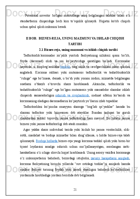 Potentsial investor	 bo lgan	 institutlarga	 aniq	 belgilangan	 talablar	 bilan	 o z	ʻ ʻ
standartlarini	
 chiqarishga	 hech	 kim	 to sqinlik	 qilmaydi.	 Hujjatni	 ko'rib	 chiqish	ʻ
uchun	
 qabul	 qilish	 imkonini	 beradi.
II BOB.    BIZNES-REJA , UNING MAZMUNI VA ISHLAB CHIQISH
TARTIBI
2.1 Biznes-reja, uning mazmuni va ishlab chiqish tartibi
Tadbirkorlik   korxonalar	
 xo’jalik	 yuritish	 faoliyatining	 uzluksiz	 qismi	 bo’lib,
foyda	
 (daromad)	 olish	 va	 uni	 ko’paytirishga	 qaratilgan	 bo’ladi.	 Korxonalar
hayotida,	
 u,	 boqibeg’amlikka   berilish ,	 turg’unlik	 va	 isrofgarchilikni	 inkor	 qilishni
anglatadi.	
 Korxona	 rahbari	 yoki	 mutaxassis	 tadbirkorlik	 va	 tashabbuskorlik
“ruhiga”	
 ega	 bo’lmasa,	 demak,	 u bo’sh	 yoki	 yomon	 xodim,	 xizmatda	 belgilangan
soatlarni	
 o’tkazib	 o’tiruvchi	 shaxs	 hisoblanadi.	 Aksincha,	 tadbirkorlik	 va
tashabbuskorlik	
 “ruhiga”	 ega	 bo’lgan	 mutaxassis	 yoki	 mansabdor	 shaxslar	 ishlab
chiqarish	
 samaradorligini   oshirish	 va	 rivojlantirish ,	 mehnat	 sifatini	 ko’tarish	 va
korxonaning	
 oladigan	 daromadlarini	 ko’paytirish	 yo’llarini	 izlab	 topadilar.
Tadbirkorlikni	
 ko’pincha	 muayyan	 shaxsga	 “bog’lab	 qo’yadilar”	 hamda	 bu
shaxsni	
 tadbirkor	 yoki	 biznesmen	 deb	 ataydilar.	 Bundan	 tashqari	 bir	 guruh
shaxslardan	
 tashkil	 topuvchi	 jamoa	 tadbirkorligi	 ham	 mavjud.	 Bu	 holatni	 jamoa
biznesi	
 yoki	 jamoa	 tadbirkorligi	 deb	 atash	 mumkin.
Agar	
 yakka	 shaxs	 individual	 tarzda	 yoki	 kichik	 bir	 jamoa	 vositachilik,	 oldi-
sotdi,	
 maslahat	 va	 boshqa	 xizmatlar	 bilan	 shug’ullansa,	 u holda	 biznes-reja	 talab
qilinmaydi.   Boshqa	
 hollarda 	      biznes-reja   yangi	 korxona	 tashkil	 qilish	 yoki	 biron-bir
tijorat	
 loyihasini	 amalga	 oshirish	 uchun	 mo’ljallanayotgan,	 asoslangan	 xatti-
harakatlarni	
 o’z	 ichiga	 oluvchi	 hujjat	 hisoblanadi.	 Uning	 asosiy	 vazifasi	 korxonaga
o’z	
 imkoniyatlarini	 baholash,	 bozordagi	 istiqbolni,   zaruriy	 harajatlarni	 aniqlash ,
korxona	
 faoliyatining	 birinchi	 yillarida	 “suv	 ostidagi	 toshlar”ni	 aniqlash	 hamda
mazkur	
 faoliyat	 turining	 foydali	 yoki	 zararli	 ekanligini	 baholash	 ko’rsatkichlari
yordamida	
 hisoblashga	 yordam	 berishda	 deb	 belgilanadi.
21