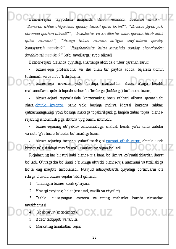 Biznes - rejani   tayyorlash   natijasida  “ Ishni   nimadan   boshlash   kerak ?”;
“ Samarali   ishlab   chiqarishni   qanday   tashkil   qilish   lozim ?”, “ Birinchi   foyda   yoki
daromad   qachon   olinadi ?”,   “ Investorlar   va   kreditorlar   bilan   qachon   hisob - kitob
qilish   mumkin ?”,   “ Yuzaga   kelishi   mumkin   bo ’ lgan   xavf - xatarni   qanday
kamaytirish   mumkin ?”,   “ Raqobatchilar   bilan   kurashda   qanday   choralardan
foydalanish   mumkin ?”   kabi   savollarga   javob   olinadi .
Biznes-rejani	
 tuzishda	 quyidagi	 shartlarga	 alohida	 e’tibor	 qaratish	 zarur:
 biznes-reja	
 professional	 va	 shu	 bilan	 bir	 paytda	 sodda,	 bajarish	 uchun
tushunarli	
 va	 oson	 bo’lishi	 lozim;
 biznes-reja	
 investor	 yoki	 boshqa	 manfaatdor	 shaxs	 o’ziga	 kerakli
ma’lumotlarni	
 qidirib	 topishi	 uchun	 bo’limlarga	 (boblarga)	 bo’linishi	 lozim;
 biznes-rejani	
 tayyorlashda	 korxonaning	 bosh	 rahbari	 albatta	 qatnashishi
shart,   chunki	
 investor ,	 bank	 yoki	 boshqa	 moliya	 idorasi	 korxona	 rahbari
qatnashmaganligi	
 yoki	 boshqa	 shaxsga	 topshirilganligi	 haqida	 xabar	 topsa,	 biznes-
rejaning	
 ishonchliligiga	 shubha	 uyg’onishi	 mumkin;
 biznes-rejaning	
 ob’yektiv	 baholanishiga	 erishish	 kerak,	 ya’ni	 unda	 xatolar
va	
 noto’g’ri	 hisob-kitoblar	 bo’lmasligi	 lozim;
 biznes-rejaning	
 tarqatib	 yuborilmasligini   nazorat	 qilish	 zarur ,	 chunki	 unda
biznes	
 to’g’risidagi	 maxfiy	 ma’lumotlar	 joy	 olgan	 bo’ladi.
Rejalarning	
 har	 bir	 turi	 kabi	 biznes-reja	 ham,	 bo’lim	 va	 ko’rsatkichlardan	 iborat
bo’ladi.	
 O’ntagacha	 bo’limni	 o’z	 ichiga	 oluvchi	 biznes-reja	 mazmuni	 va	 tuzilishiga
ko’ra	
 eng	 maqbul	 hisoblanadi.	 Mavjud	 adabiyotlarda	 quyidagi	 bo’limlarni	 o’z
ichiga	
 oluvchi	 biznes-rejalar	 taklif	 qilinadi:
1. Tanlangan	
 biznes	 kontseptsiyasi.
2. Hozirgi	
 paytdagi	 holat	 (maqsad,	 vazifa	 va	 niyatlar).
3. Tashkil	
 qilinayotgan	 korxona	 va	 uning	 mahsulot	 hamda	 xizmatlari
tavsifnomasi.
4.  	
Boshqaruv	 (menejment).
5. Bozor	
 tadqiqoti	 va	 tahlili.
6. Marketing	
 harakatlari	 rejasi.
22 