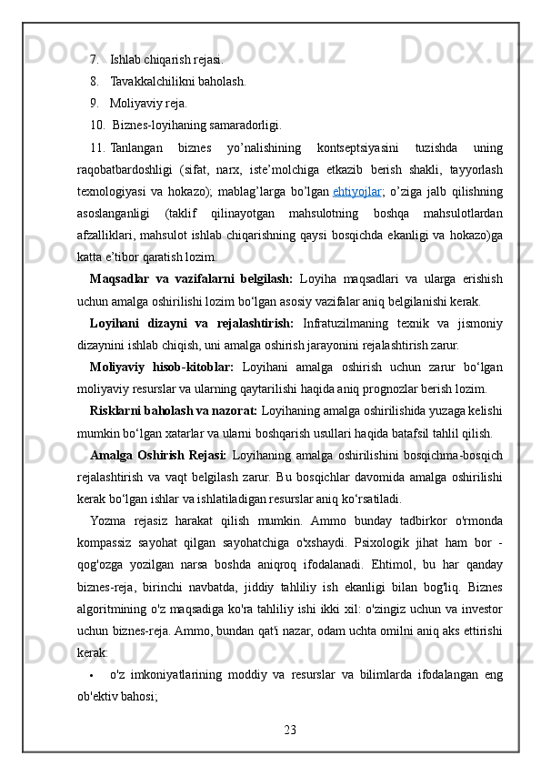 7. Ishlab chiqarish	 rejasi.
8. Tavakkalchilikni
 baholash.
9. Moliyaviy	
 reja.
10.  	
Biznes-loyihaning	 samaradorligi.
11. Tanlangan	
 	biznes	 	yo’nalishining	 	kontseptsiyasini	 	tuzishda	 	uning
raqobatbardoshligi	
 (sifat,	 narx,	 iste’molchiga	 etkazib	 berish	 shakli,	 tayyorlash
texnologiyasi	
 va	 hokazo);	 mablag’larga	 bo’lgan   ehtiyojlar ;	 o’ziga	 jalb	 qilishning
asoslanganligi	
 (taklif	 qilinayotgan	 mahsulotning	 boshqa	 mahsulotlardan
afzalliklari,	
 mahsulot	 ishlab	 chiqarishning	 qaysi	 bosqichda	 ekanligi	 va	 hokazo)ga
katta	
 e’tibor	 qaratish	 lozim.
Maqsadlar   va   vazifalarni   belgilash:   Loyiha	
 maqsadlari	 va	 ularga	 erishish
uchun	
 amalga	 oshirilishi	 lozim	 bo‘lgan	 asosiy	 vazifalar	 aniq	 belgilanishi	 kerak.
Loyihani   dizayni   va   rejalashtirish:  	
Infratuzilmaning	 texnik	 va	 jismoniy
dizaynini	
 ishlab	 chiqish,	 uni	 amalga	 oshirish	 jarayonini	 rejalashtirish	 zarur.
Moliyaviy   hisob-kitoblar:  	
Loyihani	 amalga	 oshirish	 uchun	 zarur	 bo‘lgan
moliyaviy	
 resurslar	 va	 ularning	 qaytarilishi	 haqida	 aniq	 prognozlar	 berish	 lozim.
Risklarni baholash va nazorat:  	
Loyihaning	 amalga	 oshirilishida	 yuzaga	 kelishi
mumkin	
 bo‘lgan	 xatarlar	 va	 ularni	 boshqarish	 usullari	 haqida	 batafsil	 tahlil	 qilish.
Amalga   Oshirish   Rejasi:  	
Loyihaning	 amalga	 oshirilishini	 bosqichma-bosqich
rejalashtirish	
 va	 vaqt	 belgilash	 zarur.	 Bu	 bosqichlar	 davomida	 amalga	 oshirilishi
kerak	
 bo‘lgan	 ishlar	 va	 ishlatiladigan	 resurslar	 aniq	 ko‘rsatiladi.
Yozma	
 rejasiz	 harakat	 qilish	 mumkin.	 Ammo	 bunday	 tadbirkor	 o'rmonda
kompassiz	
 sayohat	 qilgan	 sayohatchiga	 o'xshaydi.	 Psixologik	 jihat	 ham	 bor	 -
qog'ozga	
 yozilgan	 narsa	 boshda	 aniqroq	 ifodalanadi.	 Ehtimol,	 bu	 har	 qanday
biznes-reja,	
 birinchi	 navbatda,	 jiddiy	 tahliliy	 ish	 ekanligi	 bilan	 bog'liq.	 Biznes
algoritmining	
 o'z	 maqsadiga	 ko'ra	 tahliliy	 ishi	 ikki	 xil:	 o'zingiz	 uchun	 va	 investor
uchun	
 biznes-reja.	 Ammo,	 bundan	 qat'i	 nazar,	 odam	 uchta	 omilni	 aniq	 aks	 ettirishi
kerak:
 o'z	
 imkoniyatlarining	 moddiy	 va	 resurslar	 va	 bilimlarda	 ifodalangan	 eng
ob'ektiv	
 bahosi;
23