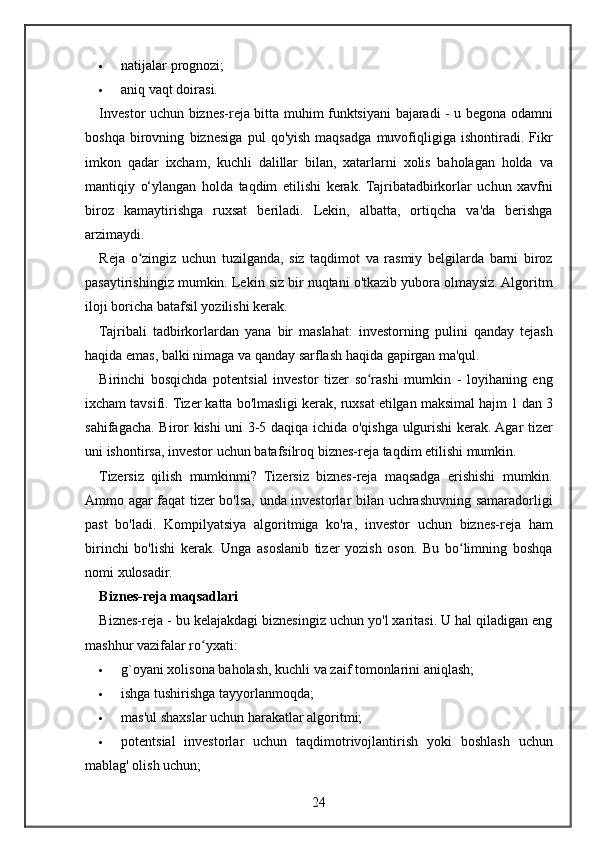  natijalar prognozi;
 aniq	
 vaqt	 doirasi.
Investor	
 uchun	 biznes-reja	 bitta	 muhim	 funktsiyani	 bajaradi	 - u begona	 odamni
boshqa	
 birovning	 biznesiga	 pul	 qo'yish	 maqsadga	 muvofiqligiga	 ishontiradi.	 Fikr
imkon	
 qadar	 ixcham,	 kuchli	 dalillar	 bilan,	 xatarlarni	 xolis	 baholagan	 holda	 va
mantiqiy	
 o‘ylangan	 holda	 taqdim	 etilishi	 kerak.	 Tajribatadbirkorlar	 uchun	 xavfni
biroz	
 kamaytirishga	 ruxsat	 beriladi.	 Lekin,	 albatta,	 ortiqcha	 va'da	 berishga
arzimaydi.
Reja	
 o zingiz	 uchun	 tuzilganda,	 siz	 taqdimot	 va	 rasmiy	 belgilarda	 barni	 biroz	ʻ
pasaytirishingiz	
 mumkin.	 Lekin	 siz	 bir	 nuqtani	 o'tkazib	 yubora	 olmaysiz.	 Algoritm
iloji	
 boricha	 batafsil	 yozilishi	 kerak.
Tajribali	
 tadbirkorlardan	 yana	 bir	 maslahat:	 investorning	 pulini	 qanday	 tejash
haqida	
 emas,	 balki	 nimaga	 va	 qanday	 sarflash	 haqida	 gapirgan	 ma'qul.
Birinchi	
 bosqichda	 potentsial	 investor	 tizer	 so rashi	 mumkin	 - loyihaning	 eng	ʻ
ixcham	
 tavsifi.	 Tizer	 katta	 bo'lmasligi	 kerak,	 ruxsat	 etilgan	 maksimal	 hajm	 1 dan	 3
sahifagacha.	
 Biror	 kishi	 uni	 3-5	 daqiqa	 ichida	 o'qishga	 ulgurishi	 kerak.	 Agar	 tizer
uni	
 ishontirsa,	 investor	 uchun	 batafsilroq	 biznes-reja	 taqdim	 etilishi	 mumkin.
Tizersiz	
 qilish	 mumkinmi?	 Tizersiz	 biznes-reja	 maqsadga	 erishishi	 mumkin.
Ammo	
 agar	 faqat	 tizer	 bo'lsa,	 unda	 investorlar	 bilan	 uchrashuvning	 samaradorligi
past	
 bo'ladi.	 Kompilyatsiya	 algoritmiga	 ko'ra,	 investor	 uchun	 biznes-reja	 ham
birinchi	
 bo'lishi	 kerak.	 Unga	 asoslanib	 tizer	 yozish	 oson.	 Bu	 bo limning	 boshqa	ʻ
nomi	
 xulosadir.
Biznes-reja maqsadlari
Biznes-reja	
 - bu	 kelajakdagi	 biznesingiz	 uchun	 yo'l	 xaritasi.	 U	 hal	 qiladigan	 eng
mashhur	
 vazifalar	 ro yxati:	ʻ
 g`oyani	
 xolisona	 baholash,	 kuchli	 va	 zaif	 tomonlarini	 aniqlash;
 ishga	
 tushirishga	 tayyorlanmoqda;
 mas'ul	
 shaxslar	 uchun	 harakatlar	 algoritmi;
 potentsial	
 investorlar	 uchun	 taqdimotrivojlantirish	 yoki	 boshlash	 uchun
mablag'	
 olish	 uchun;
24
