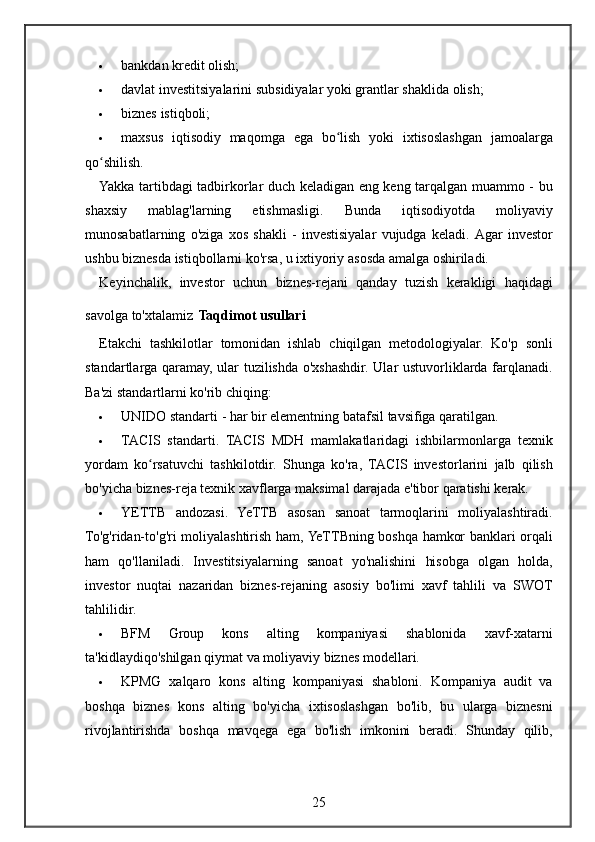  bankdan kredit	 olish;
 davlat	
 investitsiyalarini	 subsidiyalar	 yoki	 grantlar	 shaklida	 olish;
 biznes	
 istiqboli;
 maxsus
 iqtisodiy	 maqomga	 ega	 bo lish	 yoki	 ixtisoslashgan	 jamoalarga	ʻ
qo shilish.	
ʻ
Yakka	
 tartibdagi	 tadbirkorlar	 duch	 keladigan	 eng	 keng	 tarqalgan	 muammo	 - bu
shaxsiy	
 	mablag'larning	 	etishmasligi.	 	Bunda	 	iqtisodiyotda	 	moliyaviy
munosabatlarning	
 o'ziga	 xos	 shakli	 - investisiyalar	 vujudga	 keladi.	  Agar	 investor
ushbu	
 biznesda	 istiqbollarni	 ko'rsa,	 u ixtiyoriy	 asosda	 amalga	 oshiriladi.
Keyinchalik,	
 investor	 uchun	 biznes-rejani	 qanday	 tuzish	 kerakligi	 haqidagi
savolga	
 to'xtalamiz   Taqdimot usullari
Etakchi	
 tashkilotlar	 tomonidan	 ishlab	 chiqilgan	 metodologiyalar.	 Ko'p	 sonli
standartlarga	
 qaramay,	 ular	 tuzilishda	 o'xshashdir.	 Ular	 ustuvorliklarda	 farqlanadi.
Ba'zi	
 standartlarni	 ko'rib	 chiqing:
 UNIDO	
 standarti	 - har	 bir	 elementning	 batafsil	 tavsifiga	 qaratilgan.
 TACIS	
 standarti.	 TACIS	 MDH	 mamlakatlaridagi	 ishbilarmonlarga	 texnik
yordam	
 ko rsatuvchi	 tashkilotdir.	 Shunga	 ko'ra,	 TACIS	 investorlarini	 jalb	 qilish	ʻ
bo'yicha	
 biznes-reja	 texnik	 xavflarga	 maksimal	 darajada	 e'tibor	 qaratishi	 kerak.
 YETTB	
 andozasi.	 YeTTB	 asosan	 sanoat	 tarmoqlarini	 moliyalashtiradi.
To'g'ridan-to'g'ri	
 moliyalashtirish	 ham,	 YeTTBning	 boshqa	 hamkor	 banklari	 orqali
ham	
 qo'llaniladi.	 Investitsiyalarning	 sanoat	 yo'nalishini	 hisobga	 olgan	 holda,
investor	
 nuqtai	 nazaridan	 biznes-rejaning	 asosiy	 bo'limi	 xavf	 tahlili	 va	 SWOT
tahlilidir.
 BFM	
 	Group	 	kons	 	alting	 	kompaniyasi	 	shablonida	 	xavf-xatarni
ta'kidlaydiqo'shilgan	
 qiymat	 va	 moliyaviy	 biznes	 modellari.
 KPMG	
 xalqaro	 kons	 alting	 kompaniyasi	 shabloni.	 Kompaniya	 audit	 va
boshqa	
 biznes	 kons	 alting	 bo'yicha	 ixtisoslashgan	 bo'lib,	 bu	 ularga	 biznesni
rivojlantirishda	
 boshqa	 mavqega	 ega	 bo'lish	 imkonini	 beradi.	 Shunday	 qilib,
25 