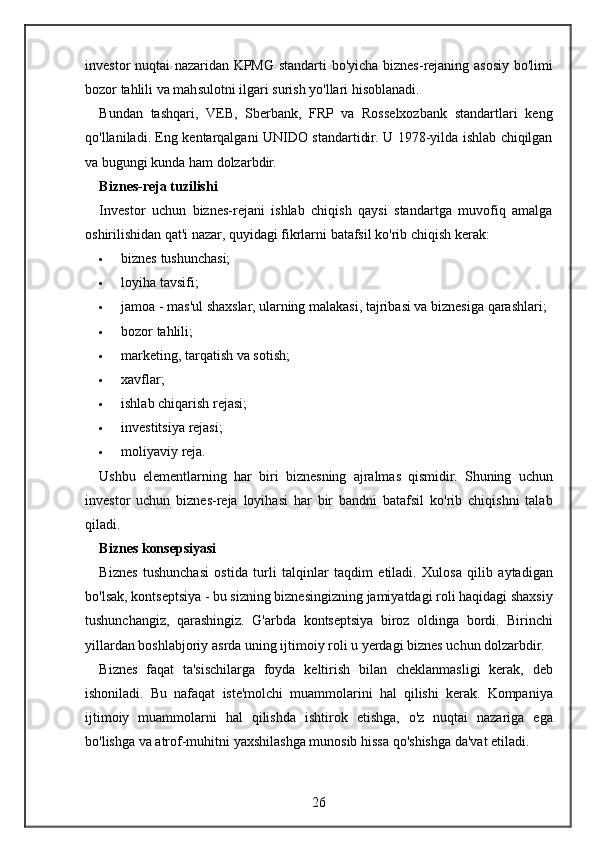 investor nuqtai	 nazaridan	 KPMG	 standarti	 bo'yicha	 biznes-rejaning	 asosiy	 bo'limi
bozor	
 tahlili	 va	 mahsulotni	 ilgari	 surish	 yo'llari	 hisoblanadi.
Bundan	
 tashqari,	 VEB,	 Sberbank,	 FRP	 va	 Rosselxozbank	 standartlari	 keng
qo'llaniladi.	
 Eng	 kentarqalgani	 UNIDO	 standartidir.	 U	 1978-yilda	 ishlab	 chiqilgan
va	
 bugungi	 kunda	 ham	 dolzarbdir.
Biznes-reja tuzilishi
Investor	
 uchun	 biznes-rejani	 ishlab	 chiqish	 qaysi	 standartga	 muvofiq	 amalga
oshirilishidan	
 qat'i	 nazar,	 quyidagi	 fikrlarni	 batafsil	 ko'rib	 chiqish	 kerak:
 biznes	
 tushunchasi;
 loyiha
 tavsifi;
 jamoa
 - mas'ul	 shaxslar,	 ularning	 malakasi,	 tajribasi	 va	 biznesiga	 qarashlari;
 bozor	
 tahlili;
 marketing,	
 tarqatish	 va	 sotish;
 xavflar;
 ishlab	
 chiqarish	 rejasi;
 investitsiya	
 rejasi;
 moliyaviy	
 reja.
Ushbu	
 elementlarning	 har	 biri	 biznesning	 ajralmas	 qismidir.	 Shuning	 uchun
investor	
 uchun	 biznes-reja	 loyihasi	 har	 bir	 bandni	 batafsil	 ko'rib	 chiqishni	 talab
qiladi.
Biznes konsepsiyasi
Biznes	
 tushunchasi	 ostida	 turli	 talqinlar	 taqdim	 etiladi.	 Xulosa	 qilib	 aytadigan
bo'lsak,	
 kontseptsiya	 - bu	 sizning	 biznesingizning	 jamiyatdagi	 roli	 haqidagi	 shaxsiy
tushunchangiz,	
 qarashingiz.	 G'arbda	 kontseptsiya	 biroz	 oldinga	 bordi.	 Birinchi
yillardan	
 boshlabjoriy	 asrda	 uning	 ijtimoiy	 roli	 u yerdagi	 biznes	 uchun	 dolzarbdir.
Biznes	
 faqat	 ta'sischilarga	 foyda	 keltirish	 bilan	 cheklanmasligi	 kerak,	 deb
ishoniladi.	
 Bu	 nafaqat	 iste'molchi	 muammolarini	 hal	 qilishi	 kerak.	 Kompaniya
ijtimoiy	
 muammolarni	 hal	 qilishda	 ishtirok	 etishga,	 o'z	 nuqtai	 nazariga	 ega
bo'lishga	
 va	 atrof-muhitni	 yaxshilashga	 munosib	 hissa	 qo'shishga	 da'vat	 etiladi.
26