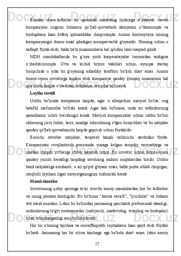 Bunday chora-tadbirlar	 bir	 qarashda	 marketing	 hiylasiga	 o xshaydi:	 savdo	ʻ
kompaniyasi	
 nogiron	 bolalarni	 qo llab-quvvatlash	 aksiyasini	 o tkazmoqda	 va	ʻ ʻ
boshqalarni	
 ham	 befarq	 qolmaslikka	 chaqirmoqda.	 Ammo	 kontseptsiya	 sizning
kompaniyangiz	
 doimo	 amal	 qiladigan	 insonparvarlik	 g'oyasidir.	 Shuning	 uchun	 u
nafaqat	
 foyda	 olish,	 balki	 ba'zi	 muammolarni	 hal	 qilishni	 ham	 maqsad	 qiladi.
MDH	
 mamlakatlarida	 bu	 g oya	 yirik	 korporatsiyalar	 tomonidan	 endigina	ʻ
o zlashtirilmoqda.	
 O'rta	 va	 kichik	 biznes	 vakillari	 uchun,	 ayniqsa	 startap	ʻ
bosqichida	
 u yoki	 bu	 g'oyaning	 ashaddiy	 tarafdori	 bo'lish	 shart	 emas.	 Ammo
biznes-rejani	
 investorga	 taqdim	 etish	 kompaniya	 qanday	 ijtimoiy	 muammoni	 hal
qila	
 olishi	 haqida	 o'ylashdan	 boshlansa,	 ortiqcha	 bo'lmaydi.
Loyiha tavsifi
Ushbu	
 bo'limda	 kompaniya	 haqida,	 agar	 u allaqachon	 mavjud	 bo'lsa,	 eng
batafsil	
 ma'lumotlar	 bo'lishi	 kerak.	 Agar	 hali	 bo'lmasa,	 unda	 siz	 tadbirkorning
qarashlarini	
 ochib	 berishingiz	 kerak.	 Mavjud	 kompaniyalar	 uchun	 ushbu	 bo'lim
ishlarning	
 joriy	 holati,	 tarix,	 amalga	 oshirishning	 o'tgan	 bosqichlari	 va	 bu	 natijalar
qanday	
 qo'llab-quvvatlanishi	 haqida	 gapirish	 uchun	 foydalidir.
Birinchi	
 sotuvlar	 natijalari,	 tarqatish	 kanali	 vabirinchi	 savdodan	 foyda.
Kompaniyani	
 rivojlantirish	 jarayonida	 yuzaga	 kelgan	 tanqidiy	 vaziyatlarga	 va
ulardan	
 chiqish	 yo'llariga	 e'tibor	 qaratish	 lozim.	 Bu	 investor	 uchun	 biznes-rejani
qanday	
 yozish	 kerakligi	 haqidagi	 savolning	 muhim	 nuqtalaridan	 biridir.	 Ushbu
band	
 natijalariga	 asoslanib,	 u siz	 qo'pol	 g'oyani	 emas,	 balki	 puxta	 ishlab	 chiqilgan,
istiqbolli	
 loyihani	 ilgari	 surayotganingizni	 tushunishi	 kerak.
Masul shaxslar
Investorning	
 ijobiy	 qaroriga	 ta'sir	 etuvchi	 asosiy	 masalalardan	 biri	 bu	 tadbirkor
va	
 uning	 jamoasi	 kimligidir.	 Bu	 bo'limni	 "Jamoa	 tavsifi",	 "Ijrochilar"	 va	 hokazo
deb	
 atash	 mumkin.	 Lekin	 bu	 bo'limdan	 jamoaning	 qanchalik	 professional	 ekanligi,
xodimlarning	
 to'g'ri	 mutaxassislar	 (moliyachi,	 marketolog,	 texnolog	 va	 boshqalar)
bilan	
 ta'minlanganligi	 aniq	 bo'lishi	 kerak.
Har	
 bir	 a'zoning	 tajribasi	 va	 muvaffaqiyatli	 loyihalarini	 ham	 qayd	 etish	 foydali
bo'lardi.	
 Jamoaning	 har	 bir	 a'zosi	 tajribaga	 ega	 bo'lishi	 shart	 emas,	 lekin	 asosiy
27