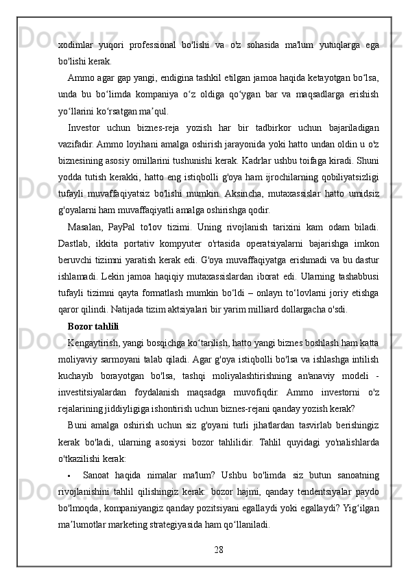 xodimlar yuqori	 professional	 bo'lishi	 va	 o'z	 sohasida	 ma'lum	 yutuqlarga	 ega
bo'lishi	
 kerak.
Ammo
 agar	 gap	 yangi,	 endigina	 tashkil	 etilgan	 jamoa	 haqida	 ketayotgan	 bo lsa,	ʻ
unda	
 bu	 bo limda	 kompaniya	 o z	 oldiga	 qo ygan	 bar	 va	 maqsadlarga	 erishish	ʻ ʻ ʻ
yo llarini	
 ko rsatgan	 ma qul.	ʻ ʻ ʼ
Investor	
 uchun	 biznes-reja	 yozish	 har	 bir	 tadbirkor	 uchun	 bajariladigan
vazifadir.	
 Ammo	 loyihani	 amalga	 oshirish	 jarayonida	 yoki	 hatto	 undan	 oldin	 u o'z
biznesining	
 asosiy	 omillarini	 tushunishi	 kerak.	 Kadrlar	 ushbu	 toifaga	 kiradi.	 Shuni
yodda	
 tutish	 kerakki,	 hatto	 eng	 istiqbolli	 g'oya	 ham	 ijrochilarning	 qobiliyatsizligi
tufayli	
 muvaffaqiyatsiz	 bo'lishi	 mumkin.	 Aksincha,	 mutaxassislar	 hatto	 umidsiz
g'oyalarni	
 ham	 muvaffaqiyatli	 amalga	 oshirishga	 qodir.
Masalan,	
 PayPal	 to'lov	 tizimi.	 Uning	 rivojlanish	 tarixini	 kam	 odam	 biladi.
Dastlab,	
 ikkita	 portativ	 kompyuter	 o'rtasida	 operatsiyalarni	 bajarishga	 imkon
beruvchi	
 tizimni	 yaratish	 kerak	 edi.	 G'oya	 muvaffaqiyatga	 erishmadi	 va	 bu	 dastur
ishlamadi.	
 Lekin	 jamoa	 haqiqiy	 mutaxassislardan	 iborat	 edi.	 Ularning	 tashabbusi
tufayli	
 tizimni	 qayta	 formatlash	 mumkin	 bo‘ldi	 – onlayn	 to‘lovlarni	 joriy	 etishga
qaror	
 qilindi.	 Natijada	 tizim	 aktsiyalari	 bir	 yarim	 milliard	 dollargacha	 o'sdi.
Bozor tahlili
Kengaytirish,	
 yangi	 bosqichga	 ko tarilish,	 hatto	 yangi	 biznes	 boshlash	 ham	 katta	ʻ
moliyaviy	
 sarmoyani	 talab	 qiladi.	 Agar	 g'oya	 istiqbolli	 bo'lsa	 va	 ishlashga	 intilish
kuchayib	
 borayotgan	 bo'lsa,	 tashqi	 moliyalashtirishning	 an'anaviy	 modeli	 -
investitsiyalardan	
 foydalanish	 maqsadga	 muvofiqdir.	 Ammo	 investorni	 o'z
rejalarining	
 jiddiyligiga	 ishontirish	 uchun	 biznes-rejani	 qanday	 yozish	 kerak?
Buni	
 amalga	 oshirish	 uchun	 siz	 g'oyani	 turli	 jihatlardan	 tasvirlab	 berishingiz
kerak	
 bo'ladi,	 ularning	 asosiysi	 bozor	 tahlilidir.	  Tahlil	 quyidagi	 yo'nalishlarda
o'tkazilishi	
 kerak:
 Sanoat	
 haqida	 nimalar	 ma'lum?	 Ushbu	 bo'limda	 siz	 butun	 sanoatning
rivojlanishini	
 tahlil	 qilishingiz	 kerak:	 bozor	 hajmi,	 qanday	 tendentsiyalar	 paydo
bo'lmoqda,	
 kompaniyangiz	 qanday	 pozitsiyani	 egallaydi	 yoki	 egallaydi?	 Yig ilgan	ʻ
ma lumotlar	
 marketing	 strategiyasida	 ham	 qo llaniladi.	ʼ ʻ
28